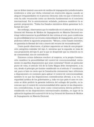 que se deben instruir una serie de medios de impugnación jurisdiccionales
tendientes a velar por dicha voluntad sin restricción alguna cuando se
aleguen irregularidades en el proceso electoral, toda vez que el derecho al
voto ha sido reconocido como un derecho fundamental en el concierto
internacional. Por lo anteriormente señalado, podemos establecer la si-
guiente proposición: “Todos los Estados miembros deben garantizar la li-
bertad del voto”.
Sin embargo, observamos que lo establecido en el artículo 61 de la Ley
General del Sistema de Medios de Impugnación en Materia Electoral res-
tringe indirectamente la posibilidad de dar certeza al voto, pues condiciona
su procedibilidad al ser un recurso extraordinario de impugnación, por lo que
podemos inferir la siguiente proposición: “México, como Estado miembro,
no garantiza la libertad del voto a través del recurso de reconsideración”.
Como puede observarse, el primer argumento se trata de una proposi-
ción categórica estándar del tipo A, mientras que la segunda se trata de
una proposición del tipo O, por lo que se desprende que su relación no es
de contrariedad, sino de contradicción.
Entonces ¿cómo debemos resolver al respecto, si la propia Constitu-
ción establece la procedibilidad del control de convencionalidad, única-
mente en aquéllas disposiciones que sean contrarias? Desde un particular
punto de vista, el artículo 133 de la Carta Magna debe interpretarse, a su
vez, desde el principio pro homine establecido en el artículo 1º constitucio-
nal, pues si bien es cierto que la Constitución únicamente hace referencia
a disposiciones en contrario para aplicar el control de convencionalidad,
también lo es que las disposiciones contradictorias afectan, a su vez, la
seguridad jurídica de los gobernantes y, toda vez que para el caso en con-
creto se debe preferir la garantía indirecta del sufragio del pueblo, es in-
concuso que el control de convencionalidad debe operar en las disposicio-
nes contradictorias, lo que tiene como consecuencia directa preferir lo
establecido en las disposiciones internacionales aludidas, en lugar de la
aplicación legalista del numeral 61 de la Ley General del Sistema de Medios
de Impugnación en Materia Electoral.
 