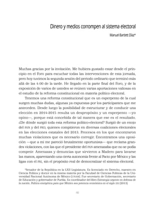 183
Dinero y medios corrompen al sistema electoral
Manuel Bartlett Díaz*
Muchas gracias por la invitación. Me hubiera gustado estar desde el prin-
cipio en el Foro para escuchar todas las intervenciones de esta jornada,
pero hoy tuvimos la segunda sesión del periodo ordinario que terminó más
allá de las 4:00 de la tarde. He llegado en la parte ﬁnal del Foro, y de la
exposición de varios de ustedes se reúnen varias aportaciones valiosas en
el estudio de la reforma constitucional en materia político electoral.
Tenemos una reforma constitucional que es un esperpento de la cual
surgen muchas dudas, algunas ya expuestas por los participantes que me
anteceden. Desde luego la posibilidad de estructurar y de conducir una
elección en 2014-2015 resulta un despropósito y un esperpento —yo
opino—, porque está concebida de tal manera que ese es el resultado.
¿De dónde surgió toda esta reforma político-electoral? Surgió de un enojo
del PAN y del PRD, quienes compitieron en diversas coaliciones electorales
en las elecciones estatales del 2013. Procesos en los que encontraron
muchas violaciones que es necesario corregir. Encontramos una oposi-
ción —que a mí me pareció brutalmente oportunista— que reclama gran-
des violaciones, con las que el presidente del PAN amenazaba que no se podía
competir. Amenazas y denuncias que sirvieron a Madero para lavarse
las manos, aparentando una cierta autonomía frente al Pacto por México y las
ligas con el PRI, sin el propósito real de democratizar el sistema electoral.
*Senador de la República en la LXII Legislatura. Es licenciado en Derecho, maestro en
Ciencia Política y doctor en la misma materia por la Facultad de Ciencias Políticas de la Uni-
versidad Nacional Autónoma de México (UNAM). Fue secretario de Gobernación, secretario
de Educación y gobernador de Puebla. Es coordinador del libro Estrategia urgente en defensa de
la nación. Política energética para que México sea potencia económica en el siglo XXI (2013).
 