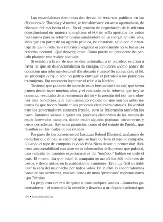 184 • Manuel Bartlett Díaz
Las escandalosas denuncias del desvío de recursos públicos en las
elecciones de Tlaxcala y Veracruz, se transformaron en actos oportunistas, de
chantaje del PAN hacia el PRI. En el proceso de negociación de la reforma
constitucional en materia energética, el PAN no solo aportaba los votos
necesarios para la reforma desnacionalizadora de la energía en este país,
sino que era parte de su agenda política, no obstante, salió con el chan-
taje de que no votaría la reforma energética si previamente no se hacía esa
reforma electoral. ¡Qué desvergüenza! Cómo puede un presidente de par-
tido plantear este vulgar chantaje.
Si estaban a favor de que se desnacionalizara el petróleo, estaban a
favor de que se desnacionalizara la energía; entonces ¿cómo poner de
condición una reforma electoral? ¡Es absurdo y cínico! Su compinche, el PRI,
se preocupó porque solo no podría entregar el petróleo a las potencias
extranjeras. Era necesario legitimar el robo a la Nación.
Tuvieron que ponerse de acuerdo estos hermanitos (PRI-PAN) que viven
juntos desde hace muchos años y el resultado es la reforma que hoy se
comenta, resultado de la resistencia del PRI y la presión del PAN para obte-
ner más beneﬁcios, y el planteamiento ridículo de que son los goberna-
dores los que hacen fraude en los procesos electorales estatales. Es verdad
que los gobernadores cometen fraude, pero la Federación también los
hace. Entonces vamos a quitar los procesos electorales de las manos de
estos horrendos caciques, donde están algunos panistas, obviamente, y
otros perredistas. Hay unos prianistas, como el del estado de Puebla, que
resultan ser los malos de los estados.
Por parte de los consejeros del Instituto Federal Electoral, acabamos de
escuchar que nunca se encontró que se haya burlado el tope de campaña.
¡Cuando el tope de campaña lo violó Peña Nieto desde el primer día! Hici-
mos una contabilidad con base en la información de la prensa que publicó,
una relación de cuántos espectaculares del “muñeco” habían en todo el
país. El mismo día que inició la campaña se acabó los 300 millones de
pesos, y desde antes, en la publicidad en camiones. Era muy fácil contabi-
lizar la cara del muchacho por todos lados. En Puebla lo encontrábamos
hasta en las carreteras, estaban llenas de unos “preciosos” espectaculares
tipo Televisa.
La propuesta del PAN de quitar a esos caciques locales —llamados go-
bernadores— el control de la elección y llevarlas a un órgano nacional que
 
