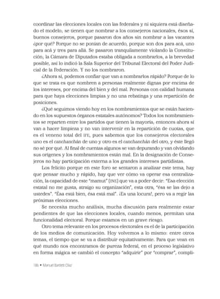 186 • Manuel Bartlett Díaz
coordinar las elecciones locales con las federales y ni siquiera está diseña-
do el modelo; se tienen que nombrar a los consejeros nacionales, ésos sí,
buenos consejeros, porque pasaron dos años sin nombrar a las vacantes
¿por qué? Porque no se ponían de acuerdo, porque son dos para acá, uno
para acá y tres para allá. Se pasaron tranquilamente violando la Constitu-
ción; la Cámara de Diputados estaba obligada a nombrarlos, a la brevedad
posible, así lo indicó la Sala Superior del Tribunal Electoral del Poder Judi-
cial de la Federación. Y no los nombraron.
¿Ahora sí, podemos conﬁar que van a nombrarlos rápido? Porque de lo
que se trata es que nombren a personas realmente dignas por encima de
los intereses, por encima del bien y del mal. Personas con calidad humana
para que haya elecciones limpias y no una rebatinga y una repartición de
posiciones.
¿Qué seguimos viendo hoy en los nombramientos que se están hacien-
do en los supuestos órganos estatales autónomos? Todos los nombramien-
tos se reparten entre los partidos que tienen la mayoría; entonces ahora sí
van a hacer limpieza y no van intervenir en la repartición de cuotas, que
es el veneno total del IFE, pues sabemos que los consejeros electorales
uno es el canchanchán de uno y otro es el canchanchán del otro, y éste llegó
no sé por qué. Al ﬁnal de cuentas algunos se van depurando y van olvidando
sus orígenes y los nombramientos están mal. En la designación de Conse-
jeros no hay participación externa a los grandes intereses partidistas.
Los felicito porque en este foro se sentaron a analizar este tema, hay
que pensar mucho y rápido, hay que ver cómo va operar esa centraliza-
ción, la capacidad de este “mamut” (INE) que va a poder decir: “Esa elección
estatal no me gusta, atraigo su organización”, esta otra, “ésa se las dejo a
ustedes”. “Ésa está bien, ésa está mal”. ¡Es una locura!, pero va a regir las
próximas elecciones.
Se necesita mucho análisis, mucha discusión para realmente estar
pendientes de que las elecciones locales, cuando menos, permitan una
funcionalidad electoral. Porque estamos en un grave riesgo.
Otro tema relevante en los procesos electorales es el de la participación
de los medios de comunicación. Hoy volvemos a lo mismo: entre otros
temas, el tiempo que se va a distribuir equitativamente. Para que vean en
qué mundo nos encontramos de pureza federal, en el proceso legislativo
en forma mágica se cambió el concepto “adquirir” por “comprar”, compli-
 