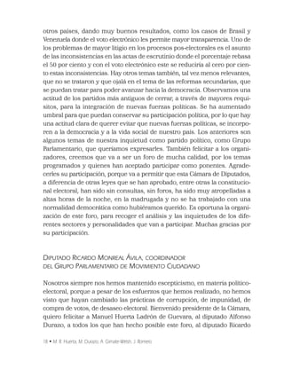 18 • M. R. Huerta, M. Durazo, A. Gimate-Welsh, J. Romero
otros países, dando muy buenos resultados, como los casos de Brasil y
Venezuela donde el voto electrónico les permite mayor transparencia. Uno de
los problemas de mayor litigio en los procesos pos-electorales es el asunto
de las inconsistencias en las actas de escrutinio donde el porcentaje rebasa
el 50 por ciento y con el voto electrónico este se reduciría al cero por cien-
to estas inconsistencias. Hay otros temas también, tal vez menos relevantes,
que no se trataron y que ojalá en el tema de las reformas secundarias, que
se puedan tratar para poder avanzar hacia la democracia. Observamos una
actitud de los partidos más antiguos de cerrar, a través de mayores requi-
sitos, para la integración de nuevas fuerzas políticas. Se ha aumentado
umbral para que puedan conservar su participación política, por lo que hay
una actitud clara de querer evitar que nuevas fuerzas políticas, se incorpo-
ren a la democracia y a la vida social de nuestro país. Los anteriores son
algunos temas de nuestra inquietud como partido político, como Grupo
Parlamentario, que queríamos expresarles. También felicitar a los organi-
zadores, creemos que va a ser un foro de mucha calidad, por los temas
programados y quienes han aceptado participar como ponentes. Agrade-
cerles su participación, porque va a permitir que esta Cámara de Diputados,
a diferencia de otras leyes que se han aprobado, entre otras la constitucio-
nal electoral, han sido sin consultas, sin foros, ha sido muy atropelladas a
altas horas de la noche, en la madrugada y no se ha trabajado con una
normalidad democrática como hubiéramos querido. Es oportuna la organi-
zación de este foro, para recoger el análisis y las inquietudes de los dife-
rentes sectores y personalidades que van a participar. Muchas gracias por
su participación.
DIPUTADO RICARDO MONREAL ÁVILA, COORDINADOR
DEL GRUPO PARLAMENTARIO DE MOVIMIENTO CIUDADANO
Nosotros siempre nos hemos mantenido escepticismo, en materia político-
electoral, porque a pesar de los esfuerzos que hemos realizado, no hemos
visto que hayan cambiado las prácticas de corrupción, de impunidad, de
compra de votos, de desaseo electoral. Bienvenido presidente de la Cámara,
quiero felicitar a Manuel Huerta Ladrón de Guevara, al diputado Alfonso
Durazo, a todos los que han hecho posible este foro, al diputado Ricardo
 