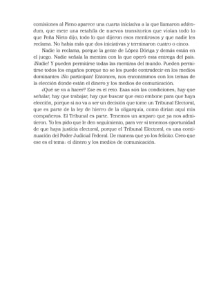comisiones al Pleno aparece una cuarta iniciativa a la que llamaron adden-
dum, que mete una retahíla de nuevos transitorios que violan todo lo
que Peña Nieto dijo, todo lo que dijeron esos mentirosos y que nadie les
reclama. No había más que dos iniciativas y terminaron cuatro o cinco.
Nadie lo reclama, porque la gente de López Dóriga y demás están en
el juego. Nadie señala la mentira con la que operó esta entrega del país.
¡Nadie! Y pueden permitirse todas las mentiras del mundo. Pueden permi-
tirse todos los engaños porque no se les puede contradecir en los medios
dominantes ¡No participan! Entonces, nos encontramos con los temas de
la elección donde están el dinero y los medios de comunicación.
¿Qué se va a hacer? Ese es el reto. Esas son las condiciones; hay que
señalar, hay que trabajar, hay que buscar que esto embone para que haya
elección, porque si no va a ser un decisión que tome un Tribunal Electoral,
que es parte de la ley de hierro de la oligarquía, como dirían aquí mis
compañeros. El Tribunal es parte. Tenemos un amparo que ya nos admi-
tieron. Yo les pido que le den seguimiento, para ver si tenemos oportunidad
de que haya justicia electoral, porque el Tribunal Electoral, es una conti-
nuación del Poder Judicial Federal. De manera que yo los felicito. Creo que
ese es el tema: el dinero y los medios de comunicación.
 