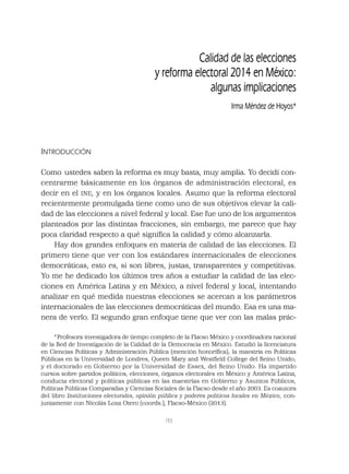 193
Calidad de las elecciones
y reforma electoral 2014 en México:
algunas implicaciones
Irma Méndez de Hoyos*
INTRODUCCIÓN
Como ustedes saben la reforma es muy basta, muy amplia. Yo decidí con-
centrarme básicamente en los órganos de administración electoral, es
decir en el INE, y en los órganos locales. Asumo que la reforma electoral
recientemente promulgada tiene como uno de sus objetivos elevar la cali-
dad de las elecciones a nivel federal y local. Ese fue uno de los argumentos
planteados por las distintas fracciones, sin embargo, me parece que hay
poca claridad respecto a qué signiﬁca la calidad y cómo alcanzarla.
Hay dos grandes enfoques en materia de calidad de las elecciones. El
primero tiene que ver con los estándares internacionales de elecciones
democráticas, esto es, si son libres, justas, transparentes y competitivas.
Yo me he dedicado los últimos tres años a estudiar la calidad de las elec-
ciones en América Latina y en México, a nivel federal y local, intentando
analizar en qué medida nuestras elecciones se acercan a los parámetros
internacionales de las elecciones democráticas del mundo. Esa es una ma-
nera de verlo. El segundo gran enfoque tiene que ver con las malas prác-
*Profesora investigadora de tiempo completo de la Flacso México y coordinadora nacional
de la Red de Investigación de la Calidad de la Democracia en México. Estudió la licenciatura
en Ciencias Políticas y Administración Pública (mención honoríﬁca); la maestría en Políticas
Públicas en la Universidad de Londres, Queen Mary and Westﬁeld College del Reino Unido;
y el doctorado en Gobierno por la Universidad de Essex, del Reino Unido. Ha impartido
cursos sobre partidos políticos, elecciones, órganos electorales en México y América Latina,
conducta electoral y políticas públicas en las maestrías en Gobierno y Asuntos Públicos,
Políticas Públicas Comparadas y Ciencias Sociales de la Flacso desde el año 2003. Es coautora
del libro Instituciones electorales, opinión pública y poderes políticos locales en México, con-
juntamente con Nicolás Loza Otero (coords.), Flacso-México (2013).
 