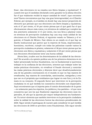 196 • Irma Méndez de Hoyos
frase: ¿las elecciones en su estados son libres limpias y equitativas?, Y
¿usted cree que el candidato declarado como ganador en la última elección
fue el que realmente recibió la mayor cantidad de votos?, ¿que encontra-
mos? Bueno encontramos que hay una gran heterogeneidad, en el Distrito
Federal, por ejemplo, es el ámbito en donde hay una menor proporción de
electores que piensan que sus elecciones son libres limpias y equitativas,
solo el 27 por ciento, el 56 por ciento piensa que el que ganó fue el que
efectivamente obtuvo más votos y en términos de calidad que cumplen las
dos anteriores solamente el 15 por ciento, eso nos lleva a plantear como
en términos de percepción ciudadana hay una muy mala calidad de las
elecciones en el Distrito Federal; el siguiente estado es Tabasco y el si-
guiente, el Estado de México. Este último es un estado en el que hay un
diseño institucional que parece que lo trajeron de Suiza, impresionante,
buenísimo, excelente, cumple con todas las palomitas cuando vamos la
percepción ciudadana es pésimo, solamente el 38 por ciento piensa que las
elecciones son libres y equitativas y solamente el 26 por ciento piensa que
sus elecciones efectivamente tiene una buena calidad.
Ahora bien, ¿cuáles son los determinantes de la calidad de las eleccio-
nes? De acuerdo a la opinión publica uno de los primeros elementos es no
haber presenciado hechos fraudulentos, eso es fundamental si queremos
trabajar en la conﬁanza de las elecciones; tenemos que trabajar sobre las
malas prácticas electorales, en erradicar el fraude electoral y controlar
las malas prácticas electorales y déjenme decir que desafortunadamente
una de las grandes conclusiones en el mundo es que no hay manera de
erradicarlas, hay manera de controlarlas, sancionarlas, castigarlas y creo
que ese es el propósito que tendríamos que lograr en este foro y en la Cá-
mara en su conjunto. El segundo factor que interviene en la percepción
ciudadana es en qué medida los consejeros electorales son imparciales.
Aquí encontramos que sí importa para el común denominador de la gente
—no solamente para los expertos, los políticos y los partidos— el que esos
consejeros que son los que ﬁnalmente organizan las elecciones sean im-
parciales, de ahí que la apuesta por mayor independencia sea fundamen-
tal. Un tercer elemento que también interviene en la percepción ciudadana
sobre la calidad de las elecciones fueron las elecciones presidenciales de
2006. Sigue siendo el parteaguas de nuestro país considerar en qué medida
las elecciones de 2006 se perciben como fraudulentas. Ello sigue siendo
 