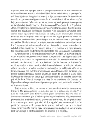 Calidad de las elecciones y reforma electoral 2014 en México • 197
digamos el nuevo eje que parte al país prácticamente en dos; ﬁnalmente
también hay una relación entre la calidad de las elecciones y la percepción
del desempeño de los gobernadores y el Ejecutivo nacional. Normalmente
cuando juzgamos que el gobernador de un estado ha tenido un desempeño
bajo, es malo o es deﬁciente, tenemos una muy mala percepción respecto
de la calidad de las elecciones y lo mismo con el Presidente de la República.
¿Qué encontramos en términos generales?, en términos del diseño institu-
cional, los tribunales electorales estatales y los institutos garantizan elec-
ciones libres equitativas competitivas en la ley; en la práctica, los procedi-
mientos están sesgados son manipulados, las reglas permiten tomas de
decisiones discrecionales, y esos sesgos son los que creo vale la pena apun-
tar a ellos. Muchas veces los sesgos son por omisiones, pero ﬁnalmente
los órganos electorales estatales siguen jugando un papel central en la
calidad de las elecciones en nuestro país y en el mundo; y la naturaleza de
las elecciones está evidentemente impactada por los órganos electorales.
¿Qué pasa con la reforma electoral de 2013-2014? La nueva normati-
vidad electoral implicó cambios en la composición del órgano electoral
nacional y sobretodo en el proceso de selección de los consejeros electo-
rales del INE. De acuerdo a lo aprobado un Comité Técnico de Evaluación
es el que realiza la selección inicial de los candidatos a consejeros, quienes
deben cumplir no solo los requisitos establecidos en la Constitución, sino
también contar con méritos profesionales y académicos. Ello garantiza una
mayor independencia al menos de jure, es decir, de acuerdo a la ley, pues
introduce un conjunto de ﬁltros que permiten elegir a los mejores perﬁles en
principio. Este Comité entrega una lista de los ﬁnalistas a la Cámara de
Diputados en la que comienza el proceso propiamente político de selección
de los consejeros.
Este proceso si bien representa un avance, tiene algunos claroscuros.
Primero. No quedan claros los criterios que va a utilizar ese Comité Téc-
nico de Evaluación para deﬁnir a los mejores candidatos. En este caso los
consejeros tendrían que cubrir un perﬁl digamos técnico muy importante,
pero también multidisciplinario y creo que ese es uno de los puntos más
importantes que tienen que discutir los legisladores que es qué tipo de
perﬁl de consejeros electorales tanto a nivel nacional como a nivel local
van a promover. Me parece muy cuestionable que no hay un compromiso
real para elevar el profesionalismo de acuerdo a la reforma.
 