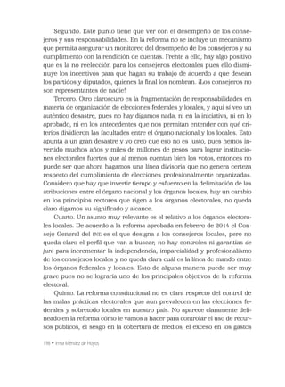 198 • Irma Méndez de Hoyos
Segundo. Este punto tiene que ver con el desempeño de los conse-
jeros y sus responsabilidades. En la reforma no se incluye un mecanismo
que permita asegurar un monitoreo del desempeño de los consejeros y su
cumplimiento con la rendición de cuentas. Frente a ello, hay algo positivo
que es la no reelección para los consejeros electorales pues ello dismi-
nuye los incentivos para que hagan su trabajo de acuerdo a que desean
los partidos y diputados, quienes la ﬁnal los nombran. ¡Los consejeros no
son representantes de nadie!
Tercero. Otro claroscuro es la fragmentación de responsabilidades en
materia de organización de elecciones federales y locales, y aquí sí veo un
auténtico desastre, pues no hay digamos nada, ni en la iniciativa, ni en lo
aprobado, ni en los antecedentes que nos permitan entender con qué cri-
terios dividieron las facultades entre el órgano nacional y los locales. Esto
apunta a un gran desastre y yo creo que eso no es justo, pues hemos in-
vertido muchos años y miles de millones de pesos para lograr institucio-
nes electorales fuertes que al menos cuentan bien los votos, entonces no
puede ser que ahora hagamos una línea divisoria que no genera certeza
respecto del cumplimiento de elecciones profesionalmente organizadas.
Considero que hay que invertir tiempo y esfuerzo en la delimitación de las
atribuciones entre el órgano nacional y los órganos locales, hay un cambio
en los principios rectores que rigen a los órganos electorales, no queda
claro digamos su signiﬁcado y alcance.
Cuarto. Un asunto muy relevante es el relativo a los órganos electora-
les locales. De acuerdo a la reforma aprobada en febrero de 2014 el Con-
sejo General del INE es el que designa a los consejeros locales, pero no
queda claro el perﬁl que van a buscar, no hay controles ni garantías de
jure para incrementar la independencia, imparcialidad y profesionalismo
de los consejeros locales y no queda clara cuál es la línea de mando entre
los órganos federales y locales. Esto de alguna manera puede ser muy
grave pues no se lograría uno de los principales objetivos de la reforma
electoral.
Quinto. La reforma constitucional no es clara respecto del control de
las malas prácticas electorales que aun prevalecen en las elecciones fe-
derales y sobretodo locales en nuestro país. No aparece claramente deli-
neado en la reforma cómo le vamos a hacer para controlar el uso de recur-
sos públicos, el sesgo en la cobertura de medios, el exceso en los gastos
 