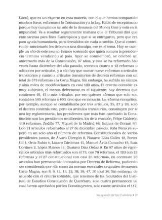 Inauguración del Foro Ciudadano • 19
Cantú, que es un experto en esta materia, con el que hemos compartido
muchos foros, reformas a la Constitución y a la Ley. Hablo de escepticismo
porque hoy cumplimos un año de la denuncia del Monex Gate y está en la
impunidad. Va a resultar seguramente mañana que el Tribunal dirá que
eran tarjetas para ﬁnes ﬁlantrópicos y que sí se entregaron, pero que era
para ayuda humanitaria, para desvalidos sin nada a cambio. Que al contra-
rio de sancionarlo les debemos una disculpa, ese es el tema. Hoy se cum-
ple un año de este asunto, hemos sostenido que quien compra la presiden-
cia termina vendiendo al país. Ayer se conmemoró, se celebró un
aniversario más de la Constitución, 97 años, y ésta se ha reformado 560
veces hasta diciembre del año pasado; tenemos cuatro o 12 reformas o
adiciones por artículos, y a ello hay que sumar nueve reformas a artículos
transitorios y cuatro a artículos transitorios de decreto reformas con un
total de 573 reformas a la Carta Magna. Sin embargo, ha sufrido no cientos
y sino miles de modiﬁcaciones en casi 100 años. El criterio contable es
muy subjetivo, el menos defectuoso es el siguiente: hay decretos que
contienen 10, 15 o más artículos, por eso quienes aﬁrman que solo son
contables 500 reformas o 600, creo que es inexacto. La reforma energética,
por ejemplo, aunque se contabilizaba por tres artículos, 25, 27 y 28, solo
el decreto contenía esto, pero los artículos transitorios, constituyen por sí
una ley reglamentaria; los presidentes que más han cambiado la Cons-
titución son los presidentes neoliberales, los de la reacción, Felipe Calderón
110 reformas, Zedillo 77, Miguel de la Madrid 66, Salinas de Gortari 60.
Con 21 artículos reformados al 27 de diciembre pasado, Peña Nieto ya su-
peró en un solo año el número de reformas Constitucionales de varios
presidentes juntos, de Álvaro Obregón 8, Plutarco Elías Calles 18, Portes
Gil 4, Ortiz Rubio 4, Lázaro Cárdenas 15, Manuel Ávila Camacho 18, Ruiz
Cortines 2, López Mateos 11, Gustavo Díaz Ordaz 9. En 97 años de vigen-
cia los artículos más reformados son el 73, con 79 reformas, el 123 con 23
reformas y el 27 constitucional con casi 20 reformas, en contraste 26
artículos han permanecido intocados por Decreto de Reforma, pudiendo
ser considerado por ello como las normas esenciales originales de nuestra
Carta Magna, son 8, 9, 12, 13, 23, 38, 39, 47, 50 total 26. Sin embargo, de
acuerdo con el criterio contable, que tenemos de las facultades del Insti-
tuto de Estudios Constitución de Querétaro, solo cuatro permanecen tal
cual fueron aprobados por los Constituyentes, solo cuatro artículos el 117,
 