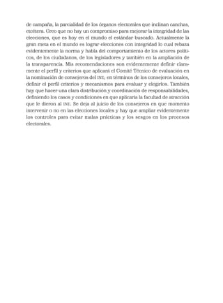 de campaña, la parcialidad de los órganos electorales que inclinan canchas,
etcétera. Creo que no hay un compromiso para mejorar la integridad de las
elecciones, que es hoy en el mundo el estándar buscado. Actualmente la
gran meta en el mundo es lograr elecciones con integridad lo cual rebaza
evidentemente la norma y habla del comportamiento de los actores políti-
cos, de los ciudadanos, de los legisladores y también en la ampliación de
la transparencia. Mis recomendaciones son evidentemente deﬁnir clara-
mente el perﬁl y criterios que aplicará el Comité Técnico de evaluación en
la nominación de consejeros del INE; en términos de los consejeros locales,
deﬁnir el perﬁl criterios y mecanismos para evaluar y elegirlos. También
hay que hacer una clara distribución y coordinación de responsabilidades,
deﬁniendo los casos y condiciones en que aplicaría la facultad de atracción
que le dieron al INE. Se deja al juicio de los consejeros en que momento
intervenir o no en las elecciones locales y hay que ampliar evidentemente
los controles para evitar malas prácticas y los sesgos en los procesos
electorales.
 