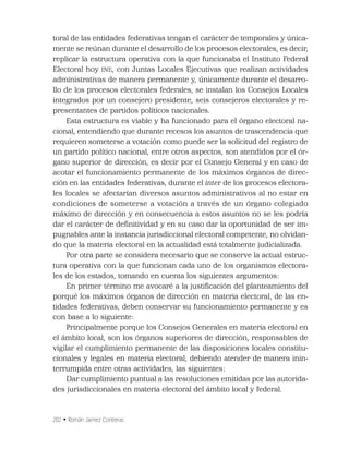 202 • Román Jaimez Contreras
toral de las entidades federativas tengan el carácter de temporales y única-
mente se reúnan durante el desarrollo de los procesos electorales, es decir,
replicar la estructura operativa con la que funcionaba el Instituto Federal
Electoral hoy INE, con Juntas Locales Ejecutivas que realizan actividades
administrativas de manera permanente y, únicamente durante el desarro-
llo de los procesos electorales federales, se instalan los Consejos Locales
integrados por un consejero presidente, seis consejeros electorales y re-
presentantes de partidos políticos nacionales.
Esta estructura es viable y ha funcionado para el órgano electoral na-
cional, entendiendo que durante recesos los asuntos de trascendencia que
requieren someterse a votación como puede ser la solicitud del registro de
un partido político nacional, entre otros aspectos, son atendidos por el ór-
gano superior de dirección, es decir por el Consejo General y en caso de
acotar el funcionamiento permanente de los máximos órganos de direc-
ción en las entidades federativas, durante el inter de los procesos electora-
les locales se afectarían diversos asuntos administrativos al no estar en
condiciones de someterse a votación a través de un órgano colegiado
máximo de dirección y en consecuencia a estos asuntos no se les podría
dar el carácter de deﬁnitividad y en su caso dar la oportunidad de ser im-
pugnables ante la instancia jurisdiccional electoral competente, no olvidan-
do que la materia electoral en la actualidad está totalmente judicializada.
Por otra parte se considera necesario que se conserve la actual estruc-
tura operativa con la que funcionan cada uno de los organismos electora-
les de los estados, tomando en cuenta los siguientes argumentos:
En primer término me avocaré a la justiﬁcación del planteamiento del
porqué los máximos órganos de dirección en materia electoral, de las en-
tidades federativas, deben conservar su funcionamiento permanente y es
con base a lo siguiente:
Principalmente porque los Consejos Generales en materia electoral en
el ámbito local, son los órganos superiores de dirección, responsables de
vigilar el cumplimiento permanente de las disposiciones locales constitu-
cionales y legales en materia electoral, debiendo atender de manera inin-
terrumpida entre otras actividades, las siguientes:
Dar cumplimiento puntual a las resoluciones emitidas por las autorida-
des jurisdiccionales en materia electoral del ámbito local y federal.
 