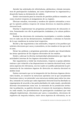 La necesidad de conservar la estructura operativa • 203
Atender las solicitudes de referéndums, plebiscitos y demás mecanis-
mos de participación ciudadana, así como implementar su organización y
desarrollo hasta su declaración de validez.
Emitir convocatoria para la creación de partidos políticos estatales; así
como resolver respecto al otorgamiento de su registro.
Efectuar estudios, encuestas y sondeos de opinión orientados a reco-
ger la opinión pública respecto de temas diversos en materia político-
electoral local.
Diseñar e implementar los programas permanentes de educación cí-
vica, fomentando con ello la participación ciudadana y la cultura político-
electoral.
Realizar las elecciones de comisarios municipales o comités ciudada-
nos en cada una de las demarcaciones, localidades o colonias en función
de lo que establezca la norma local respectiva.
Recibir y dar seguimiento a las solicitudes, respecto a los pueblos que
soliciten elecciones por usos y costumbres, en los estados en los que se dé
el caso.
Dictar las políticas y programas generales anuales que desarrollarán
las áreas operativas de los órganos electorales de los estados.
Emitir y adecuar la diversa normatividad administrativa que rigen las
actividades internas de los órganos electorales locales.
Dar seguimiento y emitir las resoluciones, respecto a quejas adminis-
trativas o por violación a las disposiciones en materia electoral local, entre
otros aspectos de relevancia, con los cuales se justiﬁca plenamente la per-
manencia de los máximos órganos de dirección en materia electoral en
ámbito local.
Estimo necesario que en la integración de los diversos órganos electo-
rales locales, se conserve la estructura operativa con la que actualmente
funcionan estos y no pretender una estructura similar para todos los esta-
dos, tomando en cuenta que cada organismo electoral local ha diseñado su
organigrama de acuerdo a las particularidades de cada estado, atendiendo
diversas circunstancias como son: la extensión de la jurisdicción territo-
rial; la población; su padrón electoral; el número de municipios y distritos
en cada estado; los procedimientos de participación ciudadana que está
obligado implementar; elecciones por usos y costumbres; elecciones de
regidores de mayoría relativa, entre otros aspectos de relevancia, no se
 