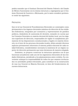 podría entender que el Instituto Electoral del Distrito Federal o del Estado
de México funcionaran con la misma estructura u organigrama que el Ins-
tituto Electoral de Guerrero o Michoacán; por lo tanto considero pertinen-
te emitir las siguientes:
PROPUESTAS
Que en la Ley General de Procedimientos Electorales se contemplen como
permanentes a los órganos electorales máximos de dirección de las entida-
des federativas, integrados por consejeros y representantes de partidos
políticos, dotándolos de autonomía de decisión, tomando en cuenta que
los Consejos Generales en materia electoral del ámbito local, son los órga-
nos superiores de dirección, responsables de vigilar el cumplimiento per-
manente de las disposiciones constitucionales y legales en materia electo-
ral y en el inter de los procesos electorales locales, deben atender diversos
aspectos permanentes inherentes al sistema político-electoral de cada en-
tidad federativa, considerándose necesaria la existencia de un órgano su-
perior de dirección permanente que tome decisiones de manera colegiada.
Asimismo, se propone conservar la estructura operativa con la que
funcionan actualmente cada uno de los organismos electorales de las enti-
dades federativas, atendiendo a los planteamientos antes vertidos. Es con-
veniente subrayar la responsabilidad de todos los que estamos involucra-
dos en actividades político-electorales, para contribuir en la construcción
de esta Ley General en Materia Electoral, en bien del fortalecimiento de
nuestra democracia.
 