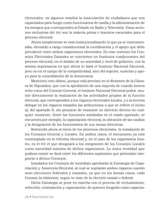 206 • Álvaro Martínez Silva
electorales; en algunos estados la insaculación de ciudadanos que son
capacitados para fungir como funcionarios de casilla y la administración de
los tiempos que corresponden al Estado en Radio y Televisión. Estas accio-
nes exclusivas del INE son la materia prima e insumos esenciales para el
proceso electoral.
Ahora simplemente se está institucionalizando lo que ya se instrumen-
taba, elevando a rango constitucional la coordinación y el apoyo que debe
prevalecer entre ambos organismos electorales. En este contexto los Con-
sejos Electorales Estatales se convierten en Institutos coadyuvantes del
proceso electoral, en el ámbito de su autoridad y nivel de gobierno, con la
misma importancia en que ahora lo hará el Instituto Nacional Electoral,
pero no en el campo de la competitividad, sino del soporte, sustento y apo-
yo para la consolidación de la democracia.
Menciono esto último, porque está previsto en el dictamen de la Cáma-
ra de Diputados, que con la aprobación de una mayoría de cuando menos
ocho votos del Consejo General, el Instituto Nacional Electoral podrá: asu-
mir directamente la realización de las actividades propias de la función
electoral, que corresponden a los órganos electorales locales, y a la inversa
delegar en los órganos estatales las atribuciones a que se reﬁere el inciso
a), del apartado B, sin perjuicio de reasumir su ejercicio directo en cual-
quier momento. Entre las funciones señaladas en el citado apartado, se
encuentra por ejemplo, la capacitación electoral, la ubicación de las casillas
y la designación de los funcionarios de sus mesas directivas.
Retrocedo ahora al inicio de los procesos electorales: la instalación de
los Consejos General y Locales. En ambos casos, el mecanismo ya está
contemplado en la reforma electoral y, en el caso de los organismos loca-
les, es el INE el que designará a los integrantes de los Consejos Locales
como autoridad máxima de dichos organismos. La única rivalidad que
pudiera existir se dará entre los diferentes aspirantes que pretendan inte-
grarse a dichos Consejos.
Instalados los Consejos de inmediato aprobarán la Estrategia de Capa-
citación y Asistencia Electoral, al cual se sujetarán ambos órganos cuando
sean elecciones federales y estatales, ya que en los demás casos, cada
Consejo la elaborará, según se trate de la elección estatal o federal.
Dicha Estrategia se pone en marcha con el proceso de reclutamiento,
selección, contratación y capacitación, de quienes fungirán como capacita-
 