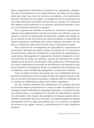 Competencia federal y estatal • 207
dores y supervisores electorales en el proceso de capacitación y designa-
ción de los funcionarios de las mesas directivas de casilla. En este punto
habrá que dejar muy claro en las leyes secundarias, si la capacitación
electoral, ubicación de las casillas y la designación de los funcionarios de
sus mesas directivas es facultad exclusiva del INE, porque en el dictamen
solo aparece como atribución en los procesos electorales federales y loca-
les, y en las demás elecciones no aparece.
Por la experiencia obtenida en materia de elecciones concurrentes,
ojalá que esta reglamentación persista en las leyes secundarias, ya que se
asegura el éxito de la organización de elecciones, siempre procurando co-
mo lo hicimos en San Luis Potosí, que estas actividades se desarrollen de
manera totalmente coordinada entre ambos órganos electorales, sin dar
paso a la disputa de haber quien lo hace mejor, o del abuso de poder.
Para el proceso de reclutamiento de capacitadores, capacitación de
funcionaros, ubicación de casillas, etcétera, se requiere de un manual para
el reclutamiento, selección, contratación y capacitación de capacitadores y
supervisores, del programa de capacitación electoral e integración de me-
sas directivas de casilla, de rotafolios, manual del funcionario de casilla,
publicación de encartes, hoja de datos, carta notiﬁcación, nombramientos,
así como la elaboración de prendas de identiﬁcación, del manual de asis-
tencia electoral y del programa donde se establezcan los mecanismos de
coordinación entre los diferentes programas e instituciones, etcétera.
Como se podrá constatar estas tareas que son la plataforma para em-
prender los preparativos de la jornada electoral, de ninguna manera rivali-
zan, al contrario este material normativo y didáctico debe ser elaborado en
un entorno de colaboración y apoyo entre ambos organismos.
En este contexto normativo de la preparación de la jornada electoral,
se presentan algunas disyuntivas en cuanto al orden de prelación en la
entrega de cartas notiﬁcación al ciudadano insaculado, a la manera en que
son seleccionados y a la aplicación de técnicas de capacitación y simula-
cros electorales. Este cúmulo de actividades de ninguna manera altera o
modiﬁca el propósito ﬁnal de la elección y de implementarlas de manera
transparente, certera y legal. Son políticas que no se oponen y se aplican
de acuerdo a las reglas, normas y procedimientos de cada organismo
electoral.
 