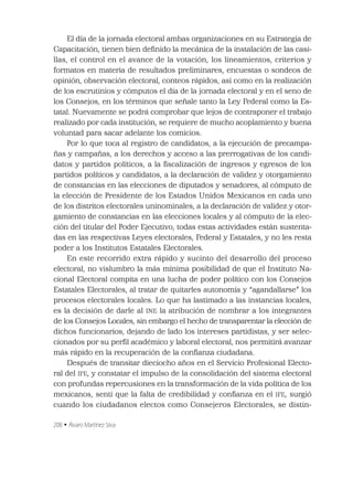 208 • Álvaro Martínez Silva
El día de la jornada electoral ambas organizaciones en su Estrategia de
Capacitación, tienen bien deﬁnido la mecánica de la instalación de las casi-
llas, el control en el avance de la votación, los lineamientos, criterios y
formatos en materia de resultados preliminares, encuestas o sondeos de
opinión, observación electoral, conteos rápidos, así como en la realización
de los escrutinios y cómputos el día de la jornada electoral y en el seno de
los Consejos, en los términos que señale tanto la Ley Federal como la Es-
tatal. Nuevamente se podrá comprobar que lejos de contraponer el trabajo
realizado por cada institución, se requiere de mucho acoplamiento y buena
voluntad para sacar adelante los comicios.
Por lo que toca al registro de candidatos, a la ejecución de precampa-
ñas y campañas, a los derechos y acceso a las prerrogativas de los candi-
datos y partidos políticos, a la ﬁscalización de ingresos y egresos de los
partidos políticos y candidatos, a la declaración de validez y otorgamiento
de constancias en las elecciones de diputados y senadores, al cómputo de
la elección de Presidente de los Estados Unidos Mexicanos en cada uno
de los distritos electorales uninominales, a la declaración de validez y otor-
gamiento de constancias en las elecciones locales y al cómputo de la elec-
ción del titular del Poder Ejecutivo, todas estas actividades están sustenta-
das en las respectivas Leyes electorales, Federal y Estatales, y no les resta
poder a los Institutos Estatales Electorales.
En este recorrido extra rápido y sucinto del desarrollo del proceso
electoral, no vislumbro la más mínima posibilidad de que el Instituto Na-
cional Electoral compita en una lucha de poder político con los Consejos
Estatales Electorales, al tratar de quitarles autonomía y “agandallarse” los
procesos electorales locales. Lo que ha lastimado a las instancias locales,
es la decisión de darle al INE la atribución de nombrar a los integrantes
de los Consejos Locales, sin embargo el hecho de transparentar la elección de
dichos funcionarios, dejando de lado los intereses partidistas, y ser selec-
cionados por su perﬁl académico y laboral electoral, nos permitirá avanzar
más rápido en la recuperación de la conﬁanza ciudadana.
Después de transitar dieciocho años en el Servicio Profesional Electo-
ral del IFE, y constatar el impulso de la consolidación del sistema electoral
con profundas repercusiones en la transformación de la vida política de los
mexicanos, sentí que la falta de credibilidad y conﬁanza en el IFE, surgió
cuando los ciudadanos electos como Consejeros Electorales, se distin-
 