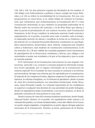 20 • M. R. Huerta, M. Durazo, A. Gimate-Welsh, J. Romero
118, 120 y 136, los dos primeros regulan las facultades de los estados, el
126 obliga a los Gobernadores a publicar y hacer cumplir las Leyes Fede-
rales y el 136 se reﬁere la inviolabilidad de la Constitución. Por eso, nos
preguntamos en estos foros, si es válido hablar de celebrar la Constitu-
ción, que celebramos, que conmemoramos, la Constitución del 17 o esta
Constitución deformada, la que establece la propiedad inalienable de la
Nación sobre los recursos del subsuelo, o la de Peña Nieto que alienta y
abre la puerta la privatización de sus mismos recursos. Qué Constitución
festejamos, la del 39 que establece la soberanía nacional reside esencial y
originalmente en el pueblo, el pueblo tiene todo el pueblo, todo el tiempo,
el inalienable derecho de alterar o modiﬁcar la forma de su Gobierno o la
del artículo 40, es voluntad del pueblo Mexicano constituirse en una Repú-
blica representativa, democrática, laica, federal, compuesta por Estados
Libres y Soberanos. Qué modelos de constitución conmemoramos, la de
los artículos 35 y 36 que validan las consultas populares como mecanismos
de participación de la democracia ciudadana y directa, que obligan a las
autoridades a acatar sus resultados o la que se ha impuesto y que no acep-
ta consulta popular.
El 97 aniversario de la Constitución está inmerso en una singular con-
troversia: ¿procede o no, someter a consulta popular la reformada energé-
tica recién aprobada, por el órgano reformador de la Constitución de
manera especial? Si el resultado de esta consulta es contrario a la reforma,
qué procedería, derogar una reforma que fue aprobada por el constituyente,
la mayoría de los congresos locales, algunos congresos la aprobaron en tres
minutos, la reforma energética, en 10 minutos la aprobaron, desde el punto
de vista del constitucionalismo ius naturalista fundacional, desde Rous-
seau, hasta Fernando Lasalle. La voluntad mayoritaria de los ciudadanos
es superior a cualquier otra decisión de una autoridad con poder delegado,
desde los legisladores hasta el presidente y los jueces mismos, es decir, la
pirámide normativa de esta postura es muy clara.
Desde el punto de vista del constitucionalismo positivista, desde Burgh,
Edmund Burke, Kelsen, es el pueblo, los legisladores están sujetos a la
voluntad del pueblo y en temas fundamentales, como dice Mario de la Cueva,
no puede ningún legislador, ni legisladores ni poder alguno derogar aspectos
esenciales de la Constitución. Petróleo, la tierra, patrimonio de la Nación,
 