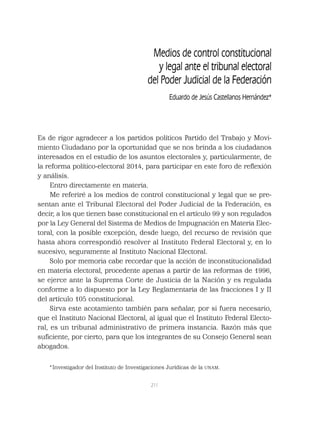 211
Es de rigor agradecer a los partidos políticos Partido del Trabajo y Movi-
miento Ciudadano por la oportunidad que se nos brinda a los ciudadanos
interesados en el estudio de los asuntos electorales y, particularmente, de
la reforma político-electoral 2014, para participar en este foro de reﬂexión
y análisis.
Entro directamente en materia.
Me referiré a los medios de control constitucional y legal que se pre-
sentan ante el Tribunal Electoral del Poder Judicial de la Federación, es
decir, a los que tienen base constitucional en el artículo 99 y son regulados
por la Ley General del Sistema de Medios de Impugnación en Materia Elec-
toral, con la posible excepción, desde luego, del recurso de revisión que
hasta ahora correspondió resolver al Instituto Federal Electoral y, en lo
sucesivo, seguramente al Instituto Nacional Electoral.
Solo por memoria cabe recordar que la acción de inconstitucionalidad
en materia electoral, procedente apenas a partir de las reformas de 1996,
se ejerce ante la Suprema Corte de Justicia de la Nación y es regulada
conforme a lo dispuesto por la Ley Reglamentaria de las fracciones I y II
del artículo 105 constitucional.
Sirva este acotamiento también para señalar, por si fuera necesario,
que el Instituto Nacional Electoral, al igual que el Instituto Federal Electo-
ral, es un tribunal administrativo de primera instancia. Razón más que
suﬁciente, por cierto, para que los integrantes de su Consejo General sean
abogados.
Medios de control constitucional
y legal ante el tribunal electoral
del Poder Judicial de la Federación
Eduardo de Jesús Castellanos Hernández*
*Investigador del Instituto de Investigaciones Jurídicas de la UNAM.
 