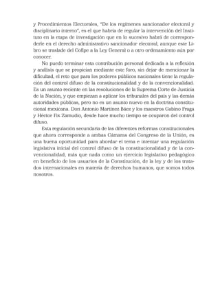 y Procedimientos Electorales, “De los regímenes sancionador electoral y
disciplinario interno”, es el que habría de regular la intervención del Insti-
tuto en la etapa de investigación que en lo sucesivo habrá de correspon-
derle en el derecho administrativo sancionador electoral, aunque este Li-
bro se traslade del Coﬁpe a la Ley General o a otro ordenamiento aún por
conocer.
No puedo terminar esta contribución personal dedicada a la reﬂexión
y análisis que se propician mediante este foro, sin dejar de mencionar la
diﬁcultad, el reto que para los poderes públicos nacionales tiene la regula-
ción del control difuso de la constitucionalidad y de la convencionalidad.
Es un asunto reciente en las resoluciones de la Suprema Corte de Justicia
de la Nación, y que empiezan a aplicar los tribunales del país y las demás
autoridades públicas, pero no es un asunto nuevo en la doctrina constitu-
cional mexicana. Don Antonio Martínez Báez y los maestros Gabino Fraga
y Héctor Fix Zamudio, desde hace mucho tiempo se ocuparon del control
difuso.
Esta regulación secundaria de las diferentes reformas constitucionales
que ahora corresponde a ambas Cámaras del Congreso de la Unión, es
una buena oportunidad para abordar el tema e intentar una regulación
legislativa inicial del control difuso de la constitucionalidad y de la con-
vencionalidad, más que nada como un ejercicio legislativo pedagógico
en beneﬁcio de los usuarios de la Constitución, de la ley y de los trata-
dos internacionales en materia de derechos humanos, que somos todos
nosotros.
 