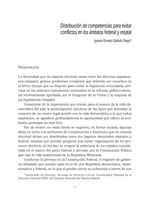 217
PRESENTACIÓN
La diversidad que en materia electoral existe entre las diversas legislacio-
nes estatales, genera problemas complejos que deberán ser resueltos en
el breve tiempo que se dispone para emitir la legislación secundaria, pre-
vista en los artículos transitorios contenidos en la reforma político-electo-
ral recientemente aprobada por el Congreso de la Unión y la mayoría de
las legislaturas estatales
Consciente de la importancia que reviste para el avance de la vida de-
mocrática del país la promulgación oportuna de las leyes que permitan la
creación de un marco legal acorde con la vida democrática a la que todos
aspiramos, se agradece profundamente la oportunidad que ofrece la invi-
tación participar en este foro.
Por tal motivo en estas líneas se sugieren, en forma sucinta, algunas
ideas en torno a la atribución de competencias y funciones que en materia
electoral deban ser distribuidas entre los órganos electorales estatales y
federal, mismas que puedan propiciar una mejor organización de los pro-
cesos electivos, en los que se respete la soberanía de los estados conside-
rada en el marco del pacto federal y previsto por la Constitución Política
que rige la vida institucional de la República Mexicana.
Conforme lo previsto en la Constitución Federal, el régimen de gobier-
no adoptado por nuestro país es el de una República democrática, repre-
sentativa y federal, en la que el pueblo ejerce su soberanía a través de sus
Distribución de competencias para evitar
conﬂictos en los ámbitos federal y estatal
Ignacio Ernesto Galindo Diego*
* Licenciado en Derecho, Facultad de Derecho (UNAM). Coordinador Distrital de la
Dirección Distrital XXXV del Instituto Electoral del Distrito Federal.
 