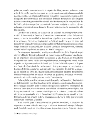 218 • Ignacio Ernesto Galindo Diego
gobernantes electos mediante el voto popular libre, secreto y directo, ade-
más de la conformación que para su gobierno democrático ha adoptado la
nación, es el de un régimen federal en el cual los estados soberanos ceden
una parte de su soberanía a la federación a través de un pacto que exige la
existencia de un gobierno de federal, mismo que ejercen los poderes de
la Unión, al tiempo que las entidades federativas también requieren de un
gobierno respecto de aquella parte de soberanía que no ha sido cedida a la
Federación.
Con base en la teoría de la división de poderes asumida por la Consti-
tución Política de los Estados Unidos Mexicanos en el orden federal así
como en las de las entidades federativas, el gobierno se ejerce a través de
tres poderes: Ejecutivo, Legislativo y Judicial, poderes que en caso del
Ejecutivo y Legislativo son desempeñados por funcionarios que acceden al
cargo mediante el voto popular; el Poder Ejecutivo es unipersonal, en tanto
que el Poder Legislativo se ejerce en forma colegiada.
De acuerdo a lo anterior, se elige a un Presidente de la República que
ejercer el Poder Ejecutivo Federal, un Congreso de la Unión por una Cáma-
ra de Diputados con quinientos integrantes y una Cámara de Senadores
integrada con ciento veintiocho representantes, corresponde a este Poder
expedir las leyes de carácter federal; y el Poder Judicial lo ejerce la Supre-
ma Corte de Justicia de la Unión con 11 integrantes que, a través de tri-
bunales federales unitarios y de circuito y de juzgados de distrito se encar-
ga de aplicar las leyes que rigen en el ámbito federal, además de ejercer el
control constitucional de todos los actos de gobierno incluidos los de ca-
rácter local, conforme lo previsto en la Constitución.
Cabe señalar que los integrantes de los poderes Ejecutivo y Legislativo
de la federación y de los Estados que la integran, son designados median-
te el sufragio popular; para eso existen órganos de gobierno encargados de
llevar a cabo los procedimientos electorales necesarios para elegir a los
integrantes de dichos poderes; es así que en la reforma constitucional re-
cientemente aprobada por el Constituyente Permanente se previó la con-
formación de un órgano federal encargado de llevar a cabo los procesos
electorales federales y locales.
Y se previó, para la elección de los poderes estatales, la creación de
organismos electorales locales cuya conformación estará a cargo del órga-
no federal electoral, es por ello que ante la coexistencia de órganos electo-
 
