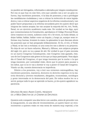 Inauguración del Foro Ciudadano • 21
no pueden ser derogados, reformados o alterados por ningún constituyente.
Por eso es que hoy en este foro, creo que ustedes van a ser un gran es-
fuerzo, hay excelentes ponentes, vi la lista de ponentes y van a privilegiar
las candidaturas ciudadanas y van a criticar la reelección de estos legisla-
dores y van a criticar aspectos negativos de la reforma constitucional y van
poder hacer propuestas a la reforma secundaria pero les quiero decir que
ninguna las vamos aceptar, las van aceptar la mayoría del PRI, PAN, Verde,
Panal, en un ejercicio académico nada más. De verdad se los digo, ayer
que conmemoramos la Constitución, aprobamos el Código Procesal Penal,
otros votamos en contra, subimos como 40 o 50 veces, no hubo debate, te
dejan hablar, hablar, hablar como un loquito, y luego ya, aunque sean re-
formas muy buenas, levanten la mano, la aplanadora lo que discutan ahora
los ponentes que se han preparado brillantemente. El PRI, el PAN, el Verde
y Panal, se las van a rechazar, ni una coma les van a alterar a su proyecto.
No deja de ser un buen esfuerzo, Manuel y Alfonso, son utópicos propios
del siglo XXI, pero no va a pasar de ahí. De verdad lo que el país necesita
es un nuevo Congreso Constituyente, este Congreso está agotado, éste,
uno de los Congresos más grises en los que yo haya participado. Vean algún
día el Canal del Congreso, el que tenga insomnio por la noche o la que
tenga insomnio, por curiosidad véalo, dicen que lo ponen para asustar a
los niños, que si no te vas a dormir te voy a poner el Canal del Congreso.
Véanlo un día, nuestra democracia es imperfecta.
Felicito a los ponentes, voy a leer sus versiones estenográﬁcas, hay
excelentes ponentes, maestros, doctores en derecho expertos en la ma-
teria electoral y jóvenes estudiantes, abogados, economistas, sociólogos
y gente interesada en la democracia del país. De todos modos les va a
servir, porque todo lo que se aprende es bueno, yo les quiero agradecer su
paciencia.
DIPUTADO RICARDO ANAYA CORTÉS, PRESIDENTE
DE LA MESA DIRECTIVA DE LA CÁMARA DE DIPUTADOS
Quisiera solo compartir una idea breve con ustedes, antes de proceder con
la inauguración, es una idea de reconocimiento, yo quiero hacer un reco-
nocimiento a quienes están en esta mesa de manera muy especial, a los
 
