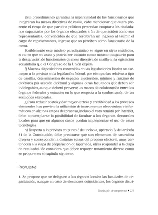 Distribución de competencia • 221
Este procedimiento garantiza la imparcialidad de los funcionarios que
integrarán las mesas directivas de casilla, cabe mencionar que estará pre-
sente el riesgo de que partidos políticos pretendan cooptar a los ciudada-
nos capacitados por los órganos electorales a ﬁn de que actúen como sus
representantes, convencidos de que percibirán un ingreso al asumir el
cargo de representantes, ingreso que no perciben como funcionario de la
mesa.
Posiblemente este modelo paradigmático se sigue en otras entidades,
si no es que en todas y podría ser incluido como modelo obligatorio para
la designación de funcionarios de mesa directiva de casilla en la legislación
secundaria que el Congreso de la Unión expida.
f) Muchas disposiciones contenidas en las legislaciones locales se ase-
mejan a lo previsto en la legislación federal, por ejemplo las relativas a tipo
de casillas, determinación de espacios electorales, mínimo y máximo de
electores por sección electoral y algunas otras facultades que deben ser
indelegables, aunque deberá preverse un marco de colaboración entre los
órganos federales y estatales en lo que respecta a la conformación de las
secciones electorales.
g) Para reducir costos y dar mayor certeza y credibilidad a los procesos
electorales han previsto la utilización de instrumentos electrónicos e infor-
máticos en algunas etapas del proceso, incluso el voto remoto por Internet,
debe contemplarse la posibilidad de facultar a los órganos electorales
locales para que en algunos casos puedan implementar el uso de estas
tecnologías.
h) Respecto a lo previsto en punto 5 del inciso a, apartado B, del artículo
41 de la Constitución, debe precisarse que son elementos de naturaleza
diversa y corresponden a distintas etapas del proceso electoral, unas per-
tenecen a la etapa de preparación de la jornada, otras responden a la etapa
de resultados. Se considera que deben requerir tratamiento diverso como
se propone en el capítulo siguiente.
PROPUESTAS
1. Se propone que se deleguen a los órganos locales las facultades de or-
ganización, aunque en caso de elecciones coincidentes, los órganos distri-
 