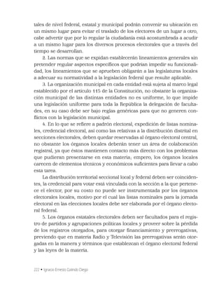 222 • Ignacio Ernesto Galindo Diego
tales de nivel federal, estatal y municipal podrán convenir su ubicación en
un mismo lugar para evitar el traslado de los electores de un lugar a otro,
cabe advertir que por lo regular la ciudadanía está acostumbrada a acudir
a un mismo lugar para los diversos procesos electorales que a través del
tiempo se desarrollan.
2. Las normas que se expidan establecerán lineamientos generales sin
pretender regular aspectos especíﬁcos que podrían impedir su funcionali-
dad, los lineamientos que se aprueben obligarán a las legislaturas locales
a adecuar su normatividad a la legislación federal que resulte aplicable.
3. La organización municipal en cada entidad está sujeta al marco legal
establecido por el artículo 115 de la Constitución, no obstante la organiza-
ción municipal de las distintas entidades no es uniforme, lo que impide
una legislación uniforme para toda la República la delegación de faculta-
des, en su caso debe ser bajo reglas genéricas para que no generen con-
ﬂictos con la legislación municipal.
4. En lo que se reﬁere a padrón electoral, expedición de listas nomina-
les, credencial electoral, así como las relativas a la distribución distrital en
secciones electorales, deben quedar reservadas al órgano electoral central,
no obstante los órganos locales deberán tener un área de colaboración
registral, ya que éstos mantienen contacto más directo con los problemas
que pudieran presentarse en esta materia; empero, los órganos locales
carecen de elementos técnicos y económicos suﬁcientes para llevar a cabo
esta tarea.
La distribución territorial seccional local y federal deben ser coinciden-
tes, la credencial para votar está vinculada con la sección a la que pertene-
ce el elector, por su costo no puede ser instrumentada por los órganos
electorales locales, motivo por el cual las listas nominales para la jornada
electoral en las elecciones locales debe ser elaborada por el órgano electo-
ral federal.
5. Los órganos estatales electorales deben ser facultados para el regis-
tro de partidos y agrupaciones políticas locales y proveer sobre la pérdida
de los registros otorgados, para otorgar ﬁnanciamiento y prerrogativas,
previendo que en materia Radio y Televisión las prerrogativas serán otor-
gadas en la manera y términos que establezcan el órgano electoral federal
y las leyes de la materia.
 