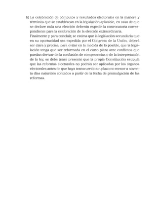 b) La celebración de cómputos y resultados electorales en la manera y
términos que se establezcan en la legislación aplicable; en caso de que
se declare nula una elección deberán expedir la convocatoria corres-
pondiente para la celebración de la elección extraordinaria.
Finalmente y para concluir, se estima que la legislación secundaria que
en su oportunidad sea expedida por el Congreso de la Unión, deberá
ser clara y precisa, para evitar en la medida de lo posible, que la legis-
lación tenga que ser reformada en el corto plazo ante conﬂictos que
puedan derivar de la confusión de competencias o de la interpretación
de la ley, se debe tener presente que la propia Constitución estipula
que las reformas electorales no podrán ser aplicadas por los órganos
electorales antes de que haya transcurrido un plazo no menor a noven-
ta días naturales contados a partir de la fecha de promulgación de las
reformas.
 