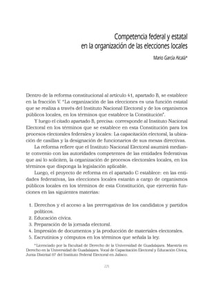 225
Dentro de la reforma constitucional al artículo 41, apartado B, se establece
en la fracción V. “La organización de las elecciones es una función estatal
que se realiza a través del Instituto Nacional Electoral y de los organismos
públicos locales, en los términos que establece la Constitución”.
Y luego el citado apartado B, precisa: corresponde al Instituto Nacional
Electoral en los términos que se establece en esta Constitución para los
procesos electorales federales y locales: La capacitación electoral, la ubica-
ción de casillas y la designación de funcionarios de sus mesas directivas.
La reforma reﬁere que el Instituto Nacional Electoral asumirá median-
te convenio con las autoridades competentes de las entidades federativas
que así lo soliciten, la organización de procesos electorales locales, en los
términos que disponga la legislación aplicable.
Luego, el proyecto de reforma en el apartado C establece: en las enti-
dades federativas, las elecciones locales estarán a cargo de organismos
públicos locales en los términos de esta Constitución, que ejercerán fun-
ciones en las siguientes materias:
1. Derechos y el acceso a las prerrogativas de los candidatos y partidos
políticos.
2. Educación cívica.
3. Preparación de la jornada electoral.
4. Impresión de documentos y la producción de materiales electorales.
5. Escrutinios y cómputos en los términos que señala la ley.
Competencia federal y estatal
en la organización de las elecciones locales
Mario García Alcalá*
*Licenciado por la Facultad de Derecho de la Universidad de Guadalajara. Maestría en
Derecho en la Universidad de Guadalajara. Vocal de Capacitación Electoral y Educación Cívica,
Junta Distrital 07 del Instituto Federal Electoral en Jalisco.
 