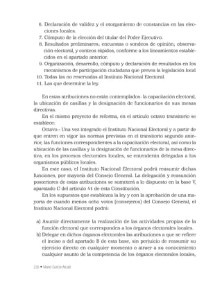 226 • Mario García Alcalá
6. Declaración de validez y el otorgamiento de constancias en las elec-
ciones locales.
17. Cómputo de la elección del titular del Poder Ejecutivo.
18. Resultados preliminares; encuestas o sondeos de opinión; observa-
ción electoral, y conteos rápidos, conforme a los lineamientos estable-
cidos en el apartado anterior.
19. Organización, desarrollo, cómputo y declaración de resultados en los
mecanismos de participación ciudadana que prevea la legislación local
10. Todas las no reservadas al Instituto Nacional Electoral.
11. Las que determine la ley.
En estas atribuciones no están contemplados: la capacitación electoral,
la ubicación de casillas y la designación de funcionarios de sus mesas
directivas.
En el mismo proyecto de reforma, en el artículo octavo transitorio se
establece:
Octavo.- Una vez integrado el Instituto Nacional Electoral y a partir de
que entren en vigor las normas previstas en el transitorio segundo ante-
rior, las funciones correspondientes a la capacitación electoral, así como la
ubicación de las casillas y la designación de funcionarios de la mesa direc-
tiva, en los procesos electorales locales, se entenderán delegadas a los
organismos públicos locales.
En este caso, el Instituto Nacional Electoral podrá reasumir dichas
funciones, por mayoría del Consejo General. La delegación y reasunción
posteriores de estas atribuciones se someterá a lo dispuesto en la base V,
aparatado C del artículo 41 de esta Constitución.
En los supuestos que establezca la ley y con la aprobación de una ma-
yoría de cuando menos ocho votos (consejeros) del Consejo General, el
Instituto Nacional Electoral podrá:
a) Asumir directamente la realización de las actividades propias de la
función electoral que corresponden a los órganos electorales locales.
b) Delegar en dichos órganos electorales las atribuciones a que se reﬁere
el inciso a del apartado B de esta base, sin perjuicio de reasumir su
ejercicio directo en cualquier momento o atraer a su conocimiento
cualquier asunto de la competencia de los órganos electorales locales,
 