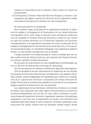 Competencia federal y estatal • 227
cuando su trascendencia así lo amerite o para sentar un criterio de
interpretación.
c) Corresponde al Instituto Nacional Electoral designar y remover a los
integrantes del órgano superior de dirección de los organismos públi-
cos locales (Consejo) en los términos de esta Constitución.
De la lectura anterior se desprende:
Que en primer lugar, la facultad de la capacitación electoral, la ubica-
ción de casillas y la designación de funcionarios de sus mesas directivas
corresponden al INE. Pero luego el artículo octavo transitorio señala que
una vez integrado el Instituto Nacional Electoral y a partir de que entren
en vigor las normas previstas en el Transitorio Segundo, las funciones
correspondientes a la capacitación electoral, así como la ubicación de las
casillas y la designación de funcionarios de la mesa directiva, en los proce-
sos electorales locales, se entenderán delegadas a los organismos públicos
locales. Lo cual resulta contradictorio con lo anterior.
Y luego teniendo el INE dicha facultad se vuelve a señalar que este úl-
timo podrá reasumir dichas funciones, por mayoría del Consejo General.
Lo cual por repetitivo resulta innecesario.
En mi punto de vista debería ser más simpliﬁcada la normatividad, sin
ese ir y devenir de atribuciones cual juego de “ping pong”.
Así, de este proyecto de reforma se inﬁeren las siguientes interrogantes:
¿Con la facultad de asumir directamente la realización de las activida-
des propias de la función electoral que corresponden a los órganos electo-
rales locales, serian desplazados los empleados que realicen la coordina-
ción de la capacitación electoral e integración de mesas directivas de
casilla? Puesto que la reforma solo establece la remoción de los consejeros
(órgano superior de dirección) no de otro personal.
Las experiencias de las elecciones coincidentes al menos en el estado
de Jalisco, han propiciado que cada órgano electoral ejerza sus funciones
de forma independiente uno del otro, de entre ellas el contratar a su per-
sonal temporal (supervisor electoral y capacitador asistente electoral) para
capacitarlo y que éste sea el responsable de acudir a los domicilios del
ciudadano para hacer llegar la carta invitación e invitarlo a participar como
funcionario de casilla, siendo estas las llamadas casillas espejo, donde
 