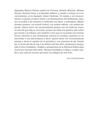 diputados Manuel Huerta Ladrón de Guevara, Ricardo Monreal, Alfonso
Durazo, Ricardo Cantú, y al diputado Roblero, y saludo e incluyo en el re-
conocimiento, al ex diputado. Jaime Cárdenas. Un saludo y un reconoci-
miento a quienes si hacen honor a la denominación del Parlamento, quie-
nes si acuden a las sesiones a confrontar sus ideas, a arriesgarse, ﬁjando
siempre postura, con actitud vertical, con actitud valiente, con actitud dis-
puesta. Quiero hacer ese reconocimiento porque son sin duda las voces,
no solo las que más se escuchan, porque sin duda son quienes más suben
por mucho a la tribuna, sino también voces que se escuchan con enorme
fuerza, diciendo lo que ciertamente muchos en muchas ocasiones no se
atreverían o nos atreveríamos a decir. Quiero hacer ese reconocimiento
patente y ahora si ustedes me lo permiten y nos ponemos de pie. Siendo
las 11 horas del día de hoy 6 de febrero del año 2014, declaramos inaugu-
rado el Foro Ciudadano: Análisis y perspectivas de la Reforma Política para
el proceso electoral 2014-2015. Muchas felicidades a todas y a todos uste-
des y que sean de enorme provecho los trabajos de este Foro.
LOS COORDINADORES
 
