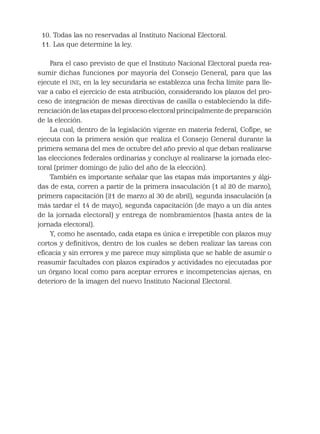 10. Todas las no reservadas al Instituto Nacional Electoral.
11. Las que determine la ley.
Para el caso previsto de que el Instituto Nacional Electoral pueda rea-
sumir dichas funciones por mayoría del Consejo General, para que las
ejecute el INE, en la ley secundaria se establezca una fecha límite para lle-
var a cabo el ejercicio de esta atribución, considerando los plazos del pro-
ceso de integración de mesas directivas de casilla o estableciendo la dife-
renciación de las etapas del proceso electoral principalmente de preparación
de la elección.
La cual, dentro de la legislación vigente en materia federal, Coﬁpe, se
ejecuta con la primera sesión que realiza el Consejo General durante la
primera semana del mes de octubre del año previo al que deban realizarse
las elecciones federales ordinarias y concluye al realizarse la jornada elec-
toral (primer domingo de julio del año de la elección).
También es importante señalar que las etapas más importantes y álgi-
das de esta, corren a partir de la primera insaculación (1 al 20 de marzo),
primera capacitación (21 de marzo al 30 de abril), segunda insaculación (a
más tardar el 14 de mayo), segunda capacitación (de mayo a un día antes
de la jornada electoral) y entrega de nombramientos (hasta antes de la
jornada electoral).
Y, como he asentado, cada etapa es única e irrepetible con plazos muy
cortos y deﬁnitivos, dentro de los cuales se deben realizar las tareas con
eﬁcacia y sin errores y me parece muy simplista que se hable de asumir o
reasumir facultades con plazos expirados y actividades no ejecutadas por
un órgano local como para aceptar errores e incompetencias ajenas, en
deterioro de la imagen del nuevo Instituto Nacional Electoral.
 