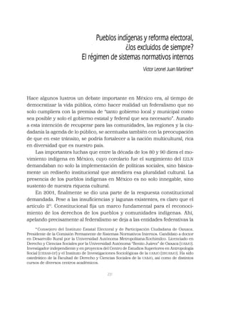 231
Pueblos indígenas y reforma electoral,
¿los excluidos de siempre?
El régimen de sistemas normativos internos
Víctor Leonel Juan Martínez*
Hace algunos lustros un debate importante en México era, al tiempo de
democratizar la vida pública, cómo hacer realidad un federalismo que no
solo cumpliera con la premisa de “tanto gobierno local y municipal como
sea posible y solo el gobierno estatal y federal que sea necesario”. Aunado
a esta intención de recuperar para las comunidades, las regiones y la ciu-
dadanía la agenda de lo público, se acentuaba también con la preocupación
de que en este tránsito, se podría fortalecer a la nación multicultural, rica
en diversidad que es nuestro país.
Las importantes luchas que entre la década de los 80 y 90 diera el mo-
vimiento indígena en México, cuyo corolario fue el surgimiento del EZLN
demandaban no solo la implementación de políticas sociales, sino básica-
mente un rediseño institucional que atendiera esa pluralidad cultural. La
presencia de los pueblos indígenas en México es no solo innegable, sino
sustento de nuestra riqueza cultural.
En 2001, ﬁnalmente se dio una parte de la respuesta constitucional
demandada. Pese a las insuﬁciencias y lagunas existentes, es claro que el
artículo 2º. Constitucional ﬁja un marco fundamental para el reconoci-
miento de los derechos de los pueblos y comunidades indígenas. Ahí,
apelando precisamente al federalismo se deja a las entidades federativas la
* Consejero del Instituto Estatal Electoral y de Participación Ciudadana de Oaxaca.
Presidente de la Comisión Permanente de Sistemas Normativos Internos. Candidato a doctor
en Desarrollo Rural por la Universidad Autónoma Metropolitana-Xochimilco. Licenciado en
Derecho y Ciencias Sociales por la Universidad Autónoma “Benito Juárez” de Oaxaca (UABJO).
Investigador independiente y en proyectos del Centro de Estudios Superiores en Antropología
Social (CIESAS-DF) y el Instituto de Investigaciones Sociológicas de la UABJO (IISUABJO). Ha sido
catedrático de la Facultad de Derecho y Ciencias Sociales de la UABJO, así como de distintos
cursos de diversos centros académicos.
 