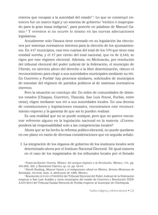 Pueblos indígenas y reforma electoral • 233
enteros que escapan a la autoridad del estado”.1
Lo que se construyó en-
tonces fue un marco legal y un sistema de gobierno “exótico e inapropia-
do para la gran masa indígena”, para ponerlo en palabras de Manuel Ga-
mio.2
Y veremos si no ocurre lo mismo en las nuevas adecuaciones
legislativas.
Actualmente solo Oaxaca tiene normado en su legislación las eleccio-
nes por sistemas normativos internos para la elección de los ayuntamien-
tos. En 417 municipios, casi tres cuartas del total de los 570 que tiene esta
entidad sureña, y el 17 por ciento del total nacional, que es de 2,440, se
rigen por este régimen electoral. Además, en Michoacán, por resolución
del tribunal electoral del poder judicial de la federación, el municipio de
Cherán, en ejercicio pleno del derecho a la libre determinación, obtuvo el
reconocimiento para elegir a sus autoridades municipales mediante su SNI.
En Guerrero y Puebla3
hay procesos similares, solicitudes de municipios
de transitar del régimen de partidos políticos al de sistemas normativos
internos.
Pero la situación no concluye ahí. En miles de comunidades de distin-
tos estados (Chiapas, Guerrero, Tlaxcala, San Luis Potosí, Puebla, entre
otras), eligen mediante sus SNI a sus autoridades locales. En una decena
de constituciones y legislaciones estatales, encontramos este reconoci-
miento expreso y la garantía de que así lo pueden realizar.
Es una realidad que no se puede soslayar, pero que no parece encon-
trar referente alguno en la legislación nacional en la materia. ¿Corres-
ponderá tal responsabilidad solo a las competencias locales?
Ahora que se ha hecho la reforma político-electoral, no puede quedarse
en ese plano en razón de diversas consideraciones que en seguida señalo:
I. La integración de los órganos de gobierno de los institutos locales será
determinado ahora por el Instituto Nacional Electoral. De igual manera
en el caso de los magistrados de los tribunales locales por el Senado
1
Francois-Xavier Guerra, México: del antiguo régimen a la Revolución, México, CFE, pp.
195-200, 329; y Bartolomé Clavero, op. cit. pp. 42-43.
2
David Brading, Manuel Gamio y el indigenismo oﬁcial en México, Revista Mexicana de
Sociología, IISUNAM, núm. 2, abril-junio de 1989, México.
3
Resolución SUP-JDC-1740/2012 del Tribunal Electoral del Poder Judicial de la Federación
respecto a San Luis Acatlán y otros municipios del estado de Guerrero y Resolución TEEP-
A-237/2013 del Tribunal Estatal Electoral de Puebla respecto al municipio de Chichiquila.
 