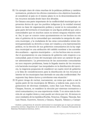 Pueblos indígenas y reforma electoral • 235
III. Un ejemplo claro de cómo muchas de la políticas públicas y cambios
normativos, producen los efectos contrarios a los objetivos buscados,
al considerar al país en el mismo plano lo es la descentralización de
los recursos iniciada desde hace dos décadas.
En Oaxaca una parte importante de la conﬂictividad municipal que se
presenta deriva de que los pueblos indígenas (y la entidad misma)
tienen su base de organización política y social en la comunidad; en
gran parte del territorio el municipio es una ﬁgura artiﬁcial que unió a
comunidades que en muchos casos no tienen ninguna relación entre
sí. Así, lo que se conoce como ayuntamientos en los hechos no era
sino el gobierno de la comunidad que ostentaba la categoría de cabe-
cera municipal; y la ciudadanía de las otras comunidades tenían (tie-
nen) garantizado su derecho a votar, ser votados y a la representación
política, en la elección de sus gobiernos comunitarios (en la ley orgá-
nica municipal es una atribución del cabildo nombrar a las autorida-
des auxiliares —agentes municipales—; en los hechos esto no ocurre.
Así el ayuntamiento es una instancia de gobierno solo respecto a su
comunidad, para el resto del municipio solo tiene un carácter de ges-
tor administrativo. La preeminencia de las autonomías comunitarias
no tuvo mayores problemas, hasta la llegada masiva de los recursos
a la hacienda municipal. Las inequidades en la distribución del ejerci-
cio, la exigencia pospuesta de establecer un cuarto nivel de gobierno
y la falta de consideraciones para la distribución de los recursos al
interior de los municipios han derivado en una alta conﬂictividad. Por
supuesto hay datos duros q corroboran esta situación.5
IV. El grave riesgo de excluir, nuevamente, un tema que atañe a casi la
quinta parte de los municipios de México, y todavía más, pues en le-
gislaciones de diversas entidades, como San Luis Potosí, Tlaxcala,
Chiapas, Sonora, se establece la elección por sistemas normativos a
nivel comunitarios y es una experiencia vivida. Y en otros más la elec-
ción de un regidor étnico y este puede ser electo por SNI. Al menos en
once entidades de la república (Puebla, Veracruz, Chiapas, Tlaxcala, San
Luis Potosí, Guerrero, Sonora y Oaxaca, Nayarit, Tabasco y Campe-
5
Análisis y perspectivas de atención institucional en municipios que se rigen por sistemas
normativos internos. Diagnóstico de la conﬂictividad electoral, 2013, Comisión Permanente de
Sistemas Normativos Internos, IEEPCO.
 