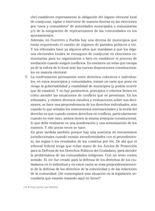 236 • Víctor Leonel Juan Martínez
che) establecen expresamente la obligación del órgano electoral local
de coadyuvar, vigilar o intervenir de manera diversa en las elecciones
por “usos y costumbres” de autoridades municipales o comunitarias
y/o de la integración de representantes de las comunidades en los
ayuntamientos.
Además, en Guerrero y Puebla hay una decena de municipios que
están requiriendo el cambio de régimen de partidos políticos a SNI.
Y los tribunales hace ya algunos años que mandatan a que los órga-
nos electorales locales se encarguen de coadyuvar en elecciones co-
munitarias para su organización o bien en establecer el proceso de
mediación cuando surgen conﬂictos. Es entonces un tema que escapa
ya de la esfera de lo local ante las nuevas disposiciones constituciona-
les en materia electoral.
V. La confrontación permanente entre derechos colectivos e individua-
les, en estos municipios y comunidades, toman un cariz que pone en
riesgo la gobernabilidad y estabilidad de municipios (y podría ocurrir
que de estados). Y no hay parámetros, principios o criterios ﬁrmes en
cómo atender las situaciones de conﬂicto que se presentan. En los
tribunales, y existen diversos estudios y evaluaciones sobre sus deci-
siones, se hace una preponderancia de los derechos individuales, aún
cuando lo que señalan los instrumentos internacionales y la teoría del
derecho es que cuando existen derechos en conﬂicto, particularmente
cuando en este caso, ambos tienen la misma jerarquía constitucional,
lo que debe realizarse es una ponderación y una armonización de los
mismos. Y ello pocas veces se hace.
En gran medida también porque hay una ausencia de mecanismos
jurisdiccionales cuando existan inconformidades con el procedimien-
to, las reglas o los resultados de los comicios por SNI. De ahí que el
tribunal federal tenga que echar mano de los Juicios de Protección
para la Defensa de los Derechos Políticos del Ciudadano, para atender
la problemática de las comunidades indígenas. Con un serio contra
sentido. El JDC fue creado para la defensa de los derechos de los ciu-
dadanos en lo individual y en estos casos se trata preponderantemen-
te de la defensa de los derechos de la colectividad y de las relaciones
de la comunidad. ¿Se contemplará esta situación en la legislación se-
cundaria que estarán tratando aquí en breve?
 