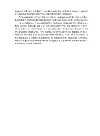 órganos federales que hacen tabula rasa de los contextos locales e ignoran
de entrada su diversidad y sus especiﬁcidades culturales?
No es un tema menor. ¿Qué es lo que está en juego? No solo la gober-
nabilidad y estabilidad de municipios y amplias regiones del Estado-nación.
Si recordamos, o si clariﬁcamos, podemos preguntarnos ¿Cuál es el
bien jurídico tutelado por el 2º constitucional? Uno, por supuesto, el dere-
cho a la libre determinación de los pueblos. Es una deuda de la nación con
sus pueblos originarios. Pero el otro, es precisamente la defensa de la di-
versidad cultural. Y en muchas de estas reformas, como en la actuación de
los tribunales y órganos electorales, se está poniendo en riesgo la supervi-
vencia de pueblos y comunidades indígenas y con ello la riqueza multicul-
tural de la nación mexicana.
 