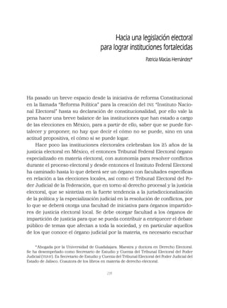 239
Ha pasado un breve espacio desde la iniciativa de reforma Constitucional
en la llamada “Reforma Política” para la creación del INE “Instituto Nacio-
nal Electoral” hasta su declaración de constitucionalidad, por ello vale la
pena hacer una breve balance de las instituciones que han estado a cargo
de las elecciones en México, para a partir de ello, saber que se puede for-
talecer y proponer, no hay que decir el cómo no se puede, sino en una
actitud propositiva, el cómo sí se puede logar.
Hace poco las instituciones electorales celebraban los 25 años de la
justicia electoral en México, el entonces Tribunal Federal Electoral órgano
especializado en materia electoral, con autonomía para resolver conﬂictos
durante el proceso electoral y desde entonces el Instituto Federal Electoral
ha caminado hasta lo que deberá ser un órgano con facultades especíﬁcas
en relación a las elecciones locales, así como el Tribunal Electoral del Po-
der Judicial de la Federación, que en torno al derecho procesal y la justicia
electoral, que se sintetiza en la fuerte tendencia a la jurisdiccionalización
de la política y la especialización judicial en la resolución de conﬂictos, por
lo que se deberá otorga una facultad de iniciativa para órganos impartido-
res de justicia electoral local. Se debe otorgar facultad a los órganos de
impartición de justicia para que se pueda contribuir a enriquecer el debate
público de temas que afectan a toda la sociedad, y en particular aquellos
de los que conoce el órgano judicial por la materia, es necesario escuchar
Hacia una legislación electoral
para lograr instituciones fortalecidas
Patricia Macías Hernández*
*Abogada por la Universidad de Guadalajara. Maestra y doctora en Derecho Electoral.
Se ha desempeñado como Secretario de Estudio y Cuenta del Tribunal Electoral del Poder
Judicial (TEPJF). Es Secretario de Estudio y Cuenta del Tribunal Electoral del Poder Judicial del
Estado de Jalisco. Coautora de los libros en materia de derecho electoral.
 