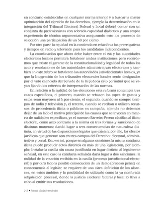 242 • Patricia Macías Hernández
en contrario establecidas en cualquier norma interior y a buscar la mayor
optimización del ejercicio de los derechos, ejemplo la determinación en la
integración del Tribunal Electoral Federal y Local deberá contar con un
conjunto de profesionistas con sobrada capacidad dialéctica y una amplia
experiencia de técnica argumentativa asegurando esto los procesos de
selección una participación de un 50 por ciento.
Por otra parte la equidad en la contienda en relación a las prerrogativas
y tiempos en radio y televisión para los candidatos independientes.
La coordinación que ahora debe haber entre el INE y las autoridades
electorales locales permitirá fortalecer ambas instituciones pero recorde-
mos que existe el garante de la constitucionalidad y legalidad de todos los
acto y resoluciones de las autoridades administrativas electorales y tam-
bién en este rubro se fortalecen las autoridades jurisdiccionales locales, ya
que la Integración de los tribunales electorales locales serán designados
por el voto caliﬁcado del Senado de la República esto permitirá que se va-
yan ﬁjando los criterios de interpretación de las normas.
En relación a la nulidad de las elecciones esta reforma contempla tres
casos especíﬁcos; el primero, cuando se rebasen los topes de gastos y
estos sean mayores al 5 por ciento; el segundo, cuando se compre tiem-
pos de radio y televisión y; el tercero, cuando se reciban o utilicen recur-
sos de procedencia ilícita o públicos en campaña, además no debemos
dejar de un lado el motivo principal de las causas que se invocan en mate-
ria de nulidades especíﬁcas, ya el maestro Barreiro Perera clasiﬁca al ilícito
electoral, como acto contrario a la norma en tres formas y sancionado de
distintas maneras: dando lugar a tres consecuencias de naturaleza dis-
tinta, en virtud de las disposiciones legales que existen, por ello, los efectos
jurídicos que generan son en tres campos del Derecho: electoral, adminis-
trativo y penal. Esto es así, porque en algunas ocasiones la misma conducta
ilícita puede producir actos distintos en más de una legislación; por ejem-
plo: Instalar la casilla sin causa justiﬁcada en lugar distinto al legalmente
señalad, en este caso la conducta señalada daría lugar a dos sanciones: la
nulidad de la votación recibida en la casilla (proceso jurisdiccional-electo-
ral) y por otro lado la posible consecución de un delito (proceso penal), en
consecuencia al legislar, se requiere de una clara deﬁnición de los alcan-
ces, en estos ámbitos y la posibilidad de utilizarlo como la ya nombrada
adquisición procesal, donde la justicia electoral federal y local lo lleva a
cabo al emitir sus resoluciones.
 