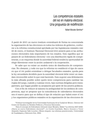 245
Las competencias estatales
del INE en materia electoral.
Una propuesta de redeﬁnición
Rafael Morales Ramírez*
A partir de 2015 un nuevo instituto centralizará de forma no concentrada
la organización de las elecciones en todos los órdenes de gobierno, confor-
me a la reforma constitucional aprobada por las legislaturas estatales este
22 de enero, el Instituto Nacional Electoral (INE) atraerá para sí las atribu-
ciones electorales más importantes de los estados. Esto signiﬁca que se
pasará de un federalismo electoral,1
con una distribución rígida de compe-
tencias, a un esquema donde la autoridad federal tendrá la oportunidad de
elegir libremente entre la acción unilateral o la cooperación.
Se sabe que no existe un modelo único de distribución de competen-
cias. No obstante, y toda vez que la reforma no estableció el tipo de casos
en que el INE podrá centralizar o delegar facultades estatales, queda para
la ley secundaria decidirlo pues la autoridad electoral debe tener un man-
dato reconocible sobre lo que está haciendo. Esto supone una delimitación
lo más aﬁnada posible sobre quién tiene competencia para cambiar las
reglas del juego, cuándo y cuántas veces, bajo normas dirigidas pero trans-
parentes, que hagan posible su aceptación por parte de los actores políticos.
Con el ﬁn de reducir al máximo la ambigüedad de los ámbitos de com-
petencia, aquí se propone que la coincidencia de calendarios electorales
sea el marco para que se deﬁna el tipo de relación que habrá entre el INE
y los organismos públicos estatales en la organización de las elecciones de
*Profesor-investigador de la Universidad Autónoma de la Ciudad de México. Director del
Centro de Estudios en Partidos Políticos y Procesos Electorales.
1
Para el concepto de federalismo electoral véase Morales, Rafael “La reforma 2007-2008:
¿Hacia un nuevo federalismo electoral?”, en Cortés Guardado, Marco Antonio y Víctor
Alejandro Espinoza Valle (coords.), México después. Las reformas postelectorales, Universidad
de Guadalajara y Ediciones Eón, 2009.
 