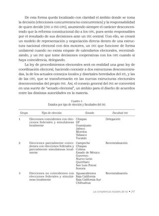 Las competencias estatales del INE • 247
De esta forma queda localizado con claridad el ámbito donde se toma
la decisión (elecciones concurrentes/no concurrentes) y la responsabilidad
de quien decide (INE o INE-OPE), asumiendo siempre el carácter desconcen-
trado que la reforma constitucional dio a los OPE, pues serán responsables
por el resultado de sus decisiones ante un INE central. Con ello, se creará
un modelo de representación y negociación directa dentro de una estruc-
tura nacional electoral con dos motores, un INE que funcione de forma
unilateral cuando no exista empate de calendarios electorales, recentrali-
zando, y un INE que tome decisiones cooperativas con los OPE cuando sí
haya coincidencia, delegando.
La ley de procedimientos electorales será en realidad una gran ley de
coordinación electoral, haciendo coexistir a dos estructuras desconcentra-
das, la de los actuales consejos locales y distritales heredados del IFE, y las
de las OPE, que se transformarán en las nuevas estructuras electorales
desconcentradas del propio INE. Así, el consejo general del INE se convertirá
en una suerte de “senado electoral”, un ámbito para el diseño de acuerdos
entre las distintas autoridades en la materia.
Cuadro 1
Estados por tipo de elección y facultades del INE
Grupo Tipo de elección Estado Facultad INE
1 Elecciones coincidentes con elec-
ciones federales y simultáneas
localmente
Chiapas
DF
Guanajuato
Jalisco
Morelos
Tabasco
Yucatán
Delegación
2 Elecciones parcialmente coinci-
dentes con elecciones federales y
parcialmente simultáneas local-
mente
Campeche
Chiapas
Colima
Estado de México
Guerrero
Nuevo León
Querétaro
San Luis Potosí
Sonora
Recentralización
3 Elecciones no coincidentes con
elecciones federales y simultá-
neas localmente
Aguascalientes
Baja California
Baja California Sur
Chihuahua
Recentralización
 