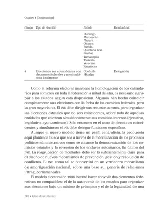 248 • Rafael Morales Ramírez
Cuadro 1 (Continuación)
Grupo Tipo de elección Estado Facultad INE
Durango
Michoacán
Nayarit
Oaxaca
Puebla
Quintana Roo
Sinaloa
Tamaulipas
Tlaxcala
Veracruz
Zacatecas
4 Elecciones no coincidentes con
elecciones federales y no simultá-
neas localmente
Coahuila
Hidalgo
Delegación
Como la reforma electoral mantiene la homologación de los calenda-
rios para comicios en toda la federación a mitad de año, es necesario agru-
par a los estados según esta disposición. Algunos han hecho coincidir
completamente sus elecciones con la fecha de los comicios federales pero
la gran mayoría no. El INE debe dirigir sus recursos a estos, para organizar
las elecciones estatales que no son coincidentes, sobre todo de aquellas
entidades que celebran simultáneamente sus comicios internos (ejecutivo,
legislativo, ayuntamientos). Solo entonces en el caso de elecciones coinci-
dentes y simultáneas el INE debe delegar funciones especíﬁcas.
Aunque el nuevo modelo tiene un perﬁl centralista, la propuesta
aquí planteada busca que sea a través de la federalización de los procesos
políticos-administrativos como se alcance la democratización de los co-
micios estatales y la reversión de los enclaves autoritarios, ﬁn último del
INE. La reagrupación de facultades debe ser lo suﬁcientemente clara para
el diseño de nuevos mecanismos de prevención, gestión y resolución de
conﬂictos. El INE como tal se convertirá en un verdadero mecanismo
de amortiguación nacional, sobre una base sui generis de relaciones
intragubernamentales.
El modelo electoral de 1996 intentó hacer convivir dos elementos fede-
rativos no compatibles: el de la autonomía de los estados para organizar
sus elecciones bajo un mínimo de principios y el de la legitimidad de una
 