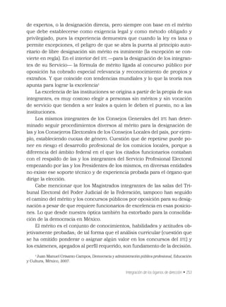 Integración de los óganos de dirección • 253
de expertos, o la designación directa; pero siempre con base en el mérito
que debe establecerse como exigencia legal y como método obligado y
privilegiado, pues la experiencia demuestra que cuando la ley es laxa o
permite excepciones, el peligro de que se abra la puerta al principio auto-
ritario de libre designación sin mérito es inminente (la excepción se con-
vierte en regla). En el interior del IFE —para la designación de los integran-
tes de su Servicio— la fórmula de mérito ligada al concurso público por
oposición ha cobrado especial relevancia y reconocimiento de propios y
extraños. Y que coincide con tendencias mundiales y lo que la teoría nos
apunta para lograr la excelencia1
La excelencia de las instituciones se origina a partir de la propia de sus
integrantes, es muy costoso elegir a personas sin méritos y sin vocación
de servicio que tienden a ser leales a quien le deben el puesto, no a las
instituciones.
Los mismos integrantes de los Consejos Generales del IFE han deter-
minado seguir procedimientos diversos al mérito para la designación de
las y los Consejeros Electorales de los Consejos Locales del país, por ejem-
plo, estableciendo cuotas de género. Cuestión que de repetirse puede po-
ner en riesgo el desarrollo profesional de los comicios locales, porque a
diferencia del ámbito federal en el que los citados funcionarios contaban
con el respaldo de las y los integrantes del Servicio Profesional Electoral
empezando por las y los Presidentes de los mismos, en diversas entidades
no existe ese soporte técnico y de experiencia probada para el órgano que
dirige la elección.
Cabe mencionar que los Magistrados integrantes de las salas del Tri-
bunal Electoral del Poder Judicial de la Federación, tampoco han seguido
el camino del mérito y los concursos públicos por oposición para su desig-
nación a pesar de que requiere funcionarios de excelencia en esas posicio-
nes. Lo que desde nuestra óptica también ha estorbado para la consolida-
ción de la democracia en México.
El mérito es el conjunto de conocimientos, habilidades y actitudes ob-
jetivamente probadas; de tal forma que el análisis curricular (cuestión que
se ha omitido ponderar o asignar algún valor en los concursos del IFE) y
los exámenes, apegados al perﬁl requerido, son fundamento de la decisión.
1
Juan Manuel Crisanto Campos, Democracia y administración pública profesional, Educación
y Cultura, México, 2007.
 