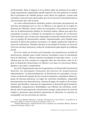 Integración de los óganos de dirección • 255
profesionales. Para el ingreso a él se deben abrir las puertas de la calle y
exigir importantes capacidades (perﬁl experto). En este gobierno el mérito
ﬁja el pronóstico de calidad porque como dicen los ingleses: cuesta más
contratar a una persona equivocada; por eso el servicio civil profesional es
una inversión que vale la pena.
La crisis administrativa (también política derivada precisamente de
inercias autoritarias) que se vive en México y los países de la región es
descrita por Méndez2
quien critica la corrupción y las prácticas autorita-
rias en la administración pública en América Latina; aﬁrma que para des-
centralizar el poder y combatir la corrupción se requiere de un Servicio
Civil motivado, que a la par que mantenga la memoria institucional cuente
con un equipo de funcionarios estable, experimentado, pero ﬂexible para
permitir la dirección política necesaria y la rápida separación laboral en
casos de ineﬁciencia. También destaca la necesidad de formar un Servicio
Civil con círculos virtuosos y redes de cooperación para lograr la conﬁanza
social.
En el IFE existe un servicio civil motivado, con experiencia y sentido de
pertenencia, alistado para rendir buenos resultados como la orientación
hacia la eﬁciencia —ofrecer mejores resultados al más bajo costo— y a la
eﬁcacia que no solo consiste en organizar bien las elecciones; sino en lo-
grar el desarrollo democrático en México con base en elecciones libres,
iguales y, por tanto, competitivas.
La OCDE (Organización para la Cooperación y el Desarrollo Económico)
describe los principales elementos del proceso de modernización
administrativa:3
la descentralización; la devolución de autoridad a los ge-
rentes en línea del manejo de los recursos humanos; estándares básicos y
guías de buenas prácticas, en lugar de controles detallados; capacidad
presupuestal a las dependencias; sistema de pago, de empleo y de recluta-
miento más ﬂexibles; sistemas de capacitación y desarrollo para fortalecer
habilidades, competencia y ﬂexibilidad y así reforzar las reformas; medi-
das de ahorro presupuestal, restricciones al pago, reducciones de nivel de
empleo y presiones para producir ganancias en eﬁciencia. Lo anterior es
compatible con los servicios de carrera.
2
José Luis Méndez Martínez, “Estudio introductorio a Guy Peters”, La política de la
burocracia, México, Fondo de Cultura Económica, 1999, p. 43.
3
Esteban Moctezuma y Andrés Roemer, Por un gobierno con resultados, México, Fondo de
Cultura Económica, 2000, p. 118.
 