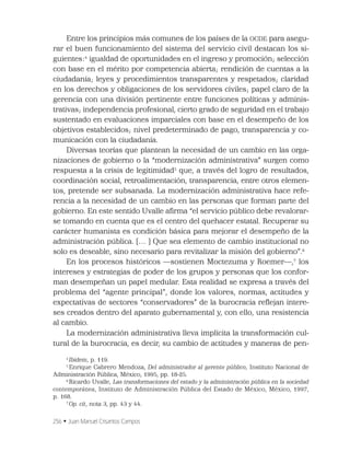 256 • Juan Manuel Crisantos Campos
Entre los principios más comunes de los países de la OCDE para asegu-
rar el buen funcionamiento del sistema del servicio civil destacan los si-
guientes:4
igualdad de oportunidades en el ingreso y promoción; selección
con base en el mérito por competencia abierta; rendición de cuentas a la
ciudadanía; leyes y procedimientos transparentes y respetados; claridad
en los derechos y obligaciones de los servidores civiles; papel claro de la
gerencia con una división pertinente entre funciones políticas y adminis-
trativas; independencia profesional, cierto grado de seguridad en el trabajo
sustentado en evaluaciones imparciales con base en el desempeño de los
objetivos establecidos; nivel predeterminado de pago, transparencia y co-
municación con la ciudadanía.
Diversas teorías que plantean la necesidad de un cambio en las orga-
nizaciones de gobierno o la “modernización administrativa” surgen como
respuesta a la crisis de legitimidad5
que, a través del logro de resultados,
coordinación social, retroalimentación, transparencia, entre otros elemen-
tos, pretende ser subsanada. La modernización administrativa hace refe-
rencia a la necesidad de un cambio en las personas que forman parte del
gobierno. En este sentido Uvalle aﬁrma “el servicio público debe revalorar-
se tomando en cuenta que es el centro del quehacer estatal. Recuperar su
carácter humanista es condición básica para mejorar el desempeño de la
administración pública. [… ] Que sea elemento de cambio institucional no
solo es deseable, sino necesario para revitalizar la misión del gobierno”.6
En los procesos históricos —sostienen Moctezuma y Roemer—,7
los
intereses y estrategias de poder de los grupos y personas que los confor-
man desempeñan un papel medular. Esta realidad se expresa a través del
problema del “agente principal”, donde los valores, normas, actitudes y
expectativas de sectores “conservadores” de la burocracia reﬂejan intere-
ses creados dentro del aparato gubernamental y, con ello, una resistencia
al cambio.
La modernización administrativa lleva implícita la transformación cul-
tural de la burocracia, es decir, su cambio de actitudes y maneras de pen-
4
Ibidem, p. 119.
5
Enrique Cabrero Mendoza, Del administrador al gerente público, Instituto Nacional de
Administración Pública, México, 1995, pp. 18-25.
6
Ricardo Uvalle, Las transformaciones del estado y la administración pública en la sociedad
contemporánea, Instituto de Administración Pública del Estado de México, México, 1997,
p. 168.
7
Op. cit, nota 3, pp. 43 y 44.
 