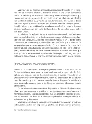 258 • Juan Manuel Crisantos Campos
La mejora de los órganos administrativos no puede residir en el egoís-
mo sino en el mérito probado; debemos aspirar a una visión compartida
entre los valores y los ﬁnes del individuo y los de una organización que
permanentemente se ocupe del crecimiento personal de sus empleados
(un cambio de actitud ida y vuelta, un círculo virtuoso). En ocasiones desde
la misma ley se conservan lastres autoritarios como la libre designación
(establecida en el art. 89 Constitucional) opuesta al mérito, para la designa-
ción por regla general por parte del Presidente, de todos los cargos públi-
cos de la Unión.
Ante la falta de reglamentación e interiorización de valores fundamen-
tales como el de mérito en la designación de cargos públicos, surge el po-
litiqueo que Senge, en La quinta disciplina (Granica, p. 341) deﬁne como
“perversión de la verdad y la honestidad, tan profunda que la mayoría de
las organizaciones apestan con su hedor. Pero la mayoría de nosotros la
damos tan por sentada que ni siquiera reparamos en ella”. Él (p. 342) pro-
pone, para combatir lo anterior, crear una visión y valores comunes que
sean genuinos para construir un clima dominado por el mérito y no por el
politiqueo, donde hacer lo correcto predomine sobre quién quiere hacerlo.
DESIGNACIÓN DE LOS CONSEJEROS POR MÉRITOS
Basada en el cumplimiento de un perﬁl profesional es una decisión política
fundamental para promover un cambio democrático en el país. Se debe
aplicar una regla de oro en la administración: al puesto —basado en un
perﬁl adecuado— debe seguir el funcionario, no a la inversa. Es tan impor-
tante lo anterior, que propuestas como la de una designación escalonada
pasa a segundo término, pues si se elige a las personas adecuadas resulta
prescindible.
En naciones desarrolladas como Inglaterra y Estados Unidos se con-
cluye que los recursos invertidos en las designaciones con base en el
mérito profesional, son muchos menos que los gastados en elegir a perso-
nas no idóneas. Con base en el mérito sus gobiernos entregan buenos re-
sultados a los gobernados.
Los ingleses sostienen su administración pública en cuatro principios,
todos, relacionados con el personal profesional (funcionarios públicos):
 