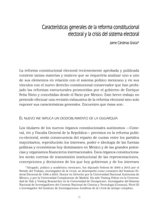 25
La reforma constitucional electoral recientemente aprobada y publicada
contiene tantas materias y matices que se requeriría analizar uno a uno
de sus elementos en relación con el sistema político mexicano y en sus
vínculos con el nuevo derecho constitucional conservador que han prohi-
jado las reformas estructurales promovidas por el gobierno de Enrique
Peña Nieto y concebidas desde el Pacto por México. Este breve trabajo no
pretende efectuar una revisión exhaustiva de la reforma electoral sino solo
exponer sus características generales. Encuentro que éstas son:
EL NUEVO INE IMPLICA UN DESDOBLAMIENTO DE LA OLIGARQUÍA
Los titulares de los nuevos órganos constitucionales autónomos —Cone-
val, INE y Fiscalía General de la República— previstos en la reforma políti-
co-electoral, serán consecuencia del reparto de cuotas entre los partidos
mayoritarios, reproducirán los intereses, poder e ideología de las fuerzas
políticas y económicas hoy dominantes en México y de las grandes poten-
cias y organismos ﬁnancieros internacionales. Esos órganos constituciona-
les serán correas de transmisión institucional de las representaciones,
concepciones y decisiones de los que hoy gobiernan y de los intereses
Características generales de la reforma constitucional
electoral y la crisis del sistema electoral
Jaime Cárdenas Gracia*
*Abogado, político y académico mexicano, fue diputado federal de 2009 a 2012 por el
Partido del Trabajo, investigador de la UNAM; se desempeñó como consejero del Instituto Fe-
deral Electoral de 1996 a 2003. Doctor en Derecho por la Universidad Nacional Autónoma de
México, y por la Universidad Complutense de Madrid. Ha sido Visiting Fellow en la Universi-
dad de Yale y Visiting Researcher en la Universidad de Georgetown. Investigador del Sistema
Nacional de Investigadores del Consejo Nacional de Ciencia y Tecnología (Conacyt), Nivel III
e investigador del Instituto de Investigaciones Jurídicas de la UNAM de tiempo completo.
 