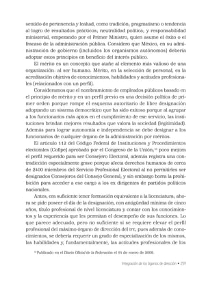 Integración de los óganos de dirección • 259
sentido de pertenencia y lealtad, como tradición; pragmatismo o tendencia
al logro de resultados prácticos; neutralidad política; y responsabilidad
ministerial, empezando por el Primer Ministro, quien asume el éxito o el
fracaso de la administración pública. Considero que México, en su admi-
nistración de gobierno (incluidos los organismos autónomos) debería
adoptar estos principios en beneﬁcio del interés público.
El mérito es un concepto que atañe al elemento más valioso de una
organización: al ser humano. Mérito, en la selección de personal, es la
acreditación objetiva de conocimientos, habilidades y actitudes profesiona-
les (relacionados con un perﬁl).
Consideramos que el nombramiento de empleados públicos basado en
el principio de mérito y en un perﬁl previo es una decisión política de pri-
mer orden porque rompe el esquema autoritario de libre designación
adoptando un sistema democrático que ha sido exitoso porque al agrupar
a los funcionarios más aptos en el cumplimiento de ese servicio, las insti-
tuciones brindan mejores resultados que valora la sociedad (legitimidad).
Además para lograr autonomía e independencia se debe designar a los
funcionarios de cualquier órgano de la administración por méritos.
El artículo 112 del Código Federal de Instituciones y Procedimientos
electorales (Coﬁpe) aprobado por el Congreso de la Unión;10
poco mejora
el perﬁl requerido para ser Consejero Electoral, además registra una con-
tradicción especialmente grave porque afecta derechos humanos de cerca
de 2400 miembros del Servicio Profesional Electoral al no permitirles ser
designados Consejeros del Consejo General; y sin embargo borra la prohi-
bición para acceder a ese cargo a los ex dirigentes de partidos políticos
nacionales.
Antes, era suﬁciente tener formación equivalente a la licenciatura; aho-
ra se pide poseer el día de la designación, con antigüedad mínima de cinco
años, título profesional de nivel licenciatura y contar con los conocimien-
tos y la experiencia que les permitan el desempeño de sus funciones. Lo
que parece adecuado, pero no suﬁciente si se requiere elevar el perﬁl
profesional del máximo órgano de dirección del IFE, pues además de cono-
cimientos, se debería requerir un grado de especialización de los mismos,
las habilidades y, fundamentalmente, las actitudes profesionales de los
10
Publicado en el Diario Oﬁcial de la Federación el 14 de enero de 2008.
 