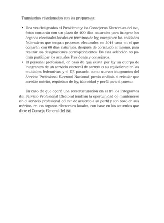 Transitorios relacionados con las propuestas:
• Una vez designados el Presidente y los Consejeros Electorales del INE,
éstos contarán con un plazo de 100 días naturales para integrar los
órganos electorales locales en términos de ley, excepto en las entidades
federativas que tengan procesos electorales en 2014 caso en el que
contarán con 60 días naturales, después de concluido el mismo, para
realizar las designaciones correspondientes. En esta selección no po-
drán participar los actuales Presidente y consejeros.
• El personal profesional, en caso de que exista por ley un cuerpo de
integrantes de un servicio electoral de carrera o su equivalente en las
entidades federativas y el DF, pasarán como nuevos integrantes del
Servicio Profesional Electoral Nacional, previo análisis curricular que
acredite mérito, requisitos de ley, idoneidad y perﬁl para el puesto.
En caso de que operé una reestructuración en el IFE los integrantes
del Servicio Profesional Electoral tendrán la oportunidad de mantenerse
en el servicio profesional del INE de acuerdo a su perﬁl y con base en sus
méritos, en los órganos electorales locales, con base en los acuerdos que
dicte el Consejo General del INE.
 