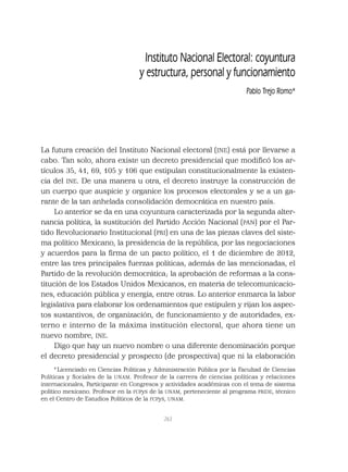 263
La futura creación del Instituto Nacional electoral (INE) está por llevarse a
cabo. Tan solo, ahora existe un decreto presidencial que modiﬁcó los ar-
tículos 35, 41, 69, 105 y 106 que estipulan constitucionalmente la existen-
cia del INE. De una manera u otra, el decreto instruye la construcción de
un cuerpo que auspicie y organice los procesos electorales y se a un ga-
rante de la tan anhelada consolidación democrática en nuestro país.
Lo anterior se da en una coyuntura caracterizada por la segunda alter-
nancia política, la sustitución del Partido Acción Nacional (PAN) por el Par-
tido Revolucionario Institucional (PRI) en una de las piezas claves del siste-
ma político Mexicano, la presidencia de la república, por las negociaciones
y acuerdos para la ﬁrma de un pacto político, el 1 de diciembre de 2012,
entre las tres principales fuerzas políticas, además de las mencionadas, el
Partido de la revolución democrática; la aprobación de reformas a la cons-
titución de los Estados Unidos Mexicanos, en materia de telecomunicacio-
nes, educación pública y energía, entre otras. Lo anterior enmarca la labor
legislativa para elaborar los ordenamientos que estipulen y rijan los aspec-
tos sustantivos, de organización, de funcionamiento y de autoridades, ex-
terno e interno de la máxima institución electoral, que ahora tiene un
nuevo nombre, INE.
Digo que hay un nuevo nombre o una diferente denominación porque
el decreto presidencial y prospecto (de prospectiva) que ni la elaboración
Instituto Nacional Electoral: coyuntura
y estructura, personal y funcionamiento
Pablo Trejo Romo*
*Licenciado en Ciencias Políticas y Administración Pública por la Facultad de Ciencias
Políticas y Sociales de la UNAM. Profesor de la carrera de ciencias políticas y relaciones
internacionales, Participante en Congresos y actividades académicas con el tema de sistema
político mexicano. Profesor en la FCPyS de la UNAM, perteneciente al programa PRIDE, técnico
en el Centro de Estudios Políticos de la FCPyS, UNAM.
 